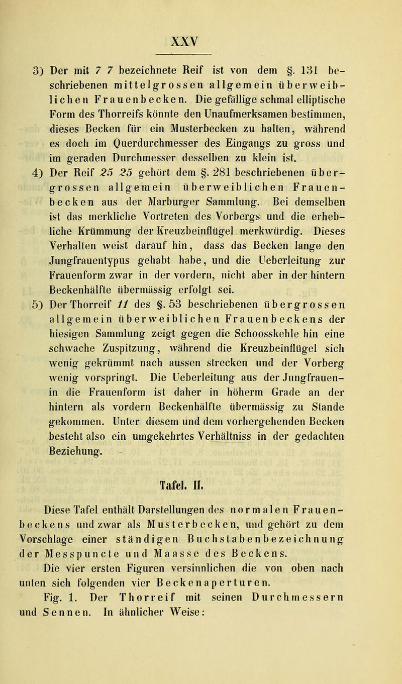 3) Der mit 7 7 bezeichnete Reif ist von dem §. 131 be- schriebenen mittelgrossen allgemein über weib- lichen Frauenbecken. Die gefällige schmal elliptische Form des Thorreifs könnte den Unaufmerksamen bestimmen, dieses Becken für ein Musterbecken zu halten, während es doch im Querdurchmesser des Eingangs zu gross und im geraden Durchmesser desselben zu klein ist, 4) Der Reif 25 25 gehört dem §. 2<S1 beschriebenen über- grossen allgemein überweiblichen Frauen- becken aus der Marburger Sammlung. Bei demselben ist das merkliche Vortreten des Vorbergs und die erheb- liche Krümmung der Kreuzbeinflügel merkwürdig. Dieses Verhallen weist darauf hin, dass das Becken lange den Jungfrauentypus gehabt habe, und die Ueberleitung zur Frauenform zwar in der vordem, nicht aber in der hintern Beckenhälfte übermässig erfolgt sei. 5) Der Thorreif ii des §.53 beschriebenen über grossen allgemein überweiblichen Frauenbeckens der hiesigen Sammlung zeigt gegen die Schoosskehle hin eine schwache Zuspitzung, während die Kreuzbeinflügel sich wenig gekrümmt nach aussen strecken und der Vorberg wenig vorspringt. Die Ueberleitung aus der Jungfrauen- in die Frauenform ist daher in hüherm Grade an der hintern als vordem Beckenhälfte übermässig zu Stande gekommen. Unter diesem und dem vorhergehenden Becken besteht also ein umgekehrtes Verhältniss in der gedachten Beziehung. Tafel. II. Diese Tafel enthält Darstellungen des normalen Frauen- beckens und zwar als Mus terb ecken, und gehört zu dem Vorschlage einer ständigen Buchstabenbezeichnung der Messpuncte und Maasse des Beckens. Die vier ersten Figuren versinnlichen die von oben nach unten sich folgenden vier Beckenaperturen. Fig. 1. Der Thor reif mit seinen Durchmessern und Sennen. In ähnlicher Weise: