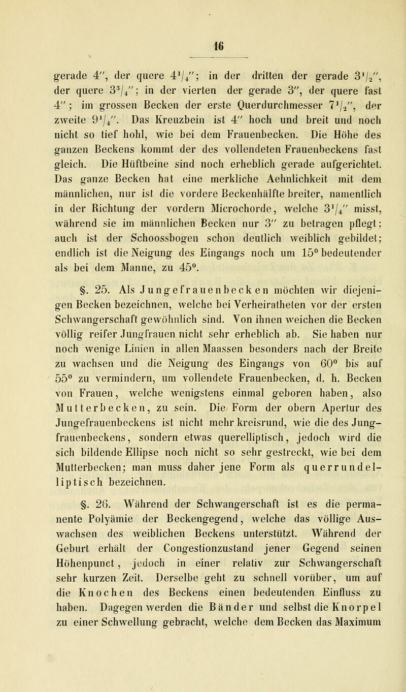 gerade 4, der quere 4'/4; in der dritten der gerade 3Vi, der quere 8^/4; in der vierten der gerade 3, der quere fast 4; im grossen Becken der erste Ouerdurchmesser 7^/2, der zweite 9'j^. Das Kreuzbein ist 4 hoch und breit und noch nicht so tief hohl, wie bei dem Frauenbecken. Die Höhe des ganzen Beckens kommt der des vollendeten Frauenbeckens fast gleich. Die Hüftbeine sind noch erheblich gerade aufgerichtet. Das ganze Becken hat eine merkliche Aehnlichkeit mit dem männlichen, nur ist die vordere Beckenhälfte breiter, namentlich in der Richtung der vordem Microchorde, welche S'//' misst, während sie im männlichen Becken nur 3 zu betragen pflegt; auch ist der Schoossbogen schon deutlich weiblich gebildet; endlich ist die Neigung des Eingangs noch um 15 bedeutender als bei dem Manne, zu 45. §. 25. Als Junge fr auenbecken möchten wir diejeni- gen Becken bezeichnen, welche bei Verheiratheten vor der ersten Schwangerschaft gewöhnlich sind. Von ihnen weichen die Becken völlig reifer Jungfrauen nicht sehr erheblich ab. Sie haben nur noch wenige Linien in allen Maassen besonders nach der Breite zu wachsen und die Neigung des Eingangs von 60 bis auf 55 zu vermindern, um vollendete Frauenbecken, d. h. Becken von Frauen, welche wenigstens einmal geboren haben, also Mutter Lecken, zu sein. Die Form der obern Apertur des Jungefrauenbeckens ist nicht mehr kreisrund, wie die des Jung- frauenbeckens, sondern etwas querelliptisch, jedoch wird die sich bildende Ellipse noch nicht so sehr gestreckt, wie bei dem Mutterbecken; man muss daher jene Form als querrundel- liptisch bezeichnen. §. 26. Während der Schwangerschaft ist es die perma- nente Polyämie der Beckengegend, welche das völlige Aus- wachsen des weiblichen Beckens unterstützt. Während der Geburt erhält der Congestionzustand jener Gegend seinen Höhenpunct, jedoch in einer relativ zur Schwangerschaft sehr kurzen Zeit. Derselbe geht zu schnell vorüber, um auf die Knochen des Beckens einen bedeutenden Einfluss zu haben. Dagegen werden die Bänder und selbst die Knorpel zu einer Schwellung gebracht, welche dem Becken das Maximum