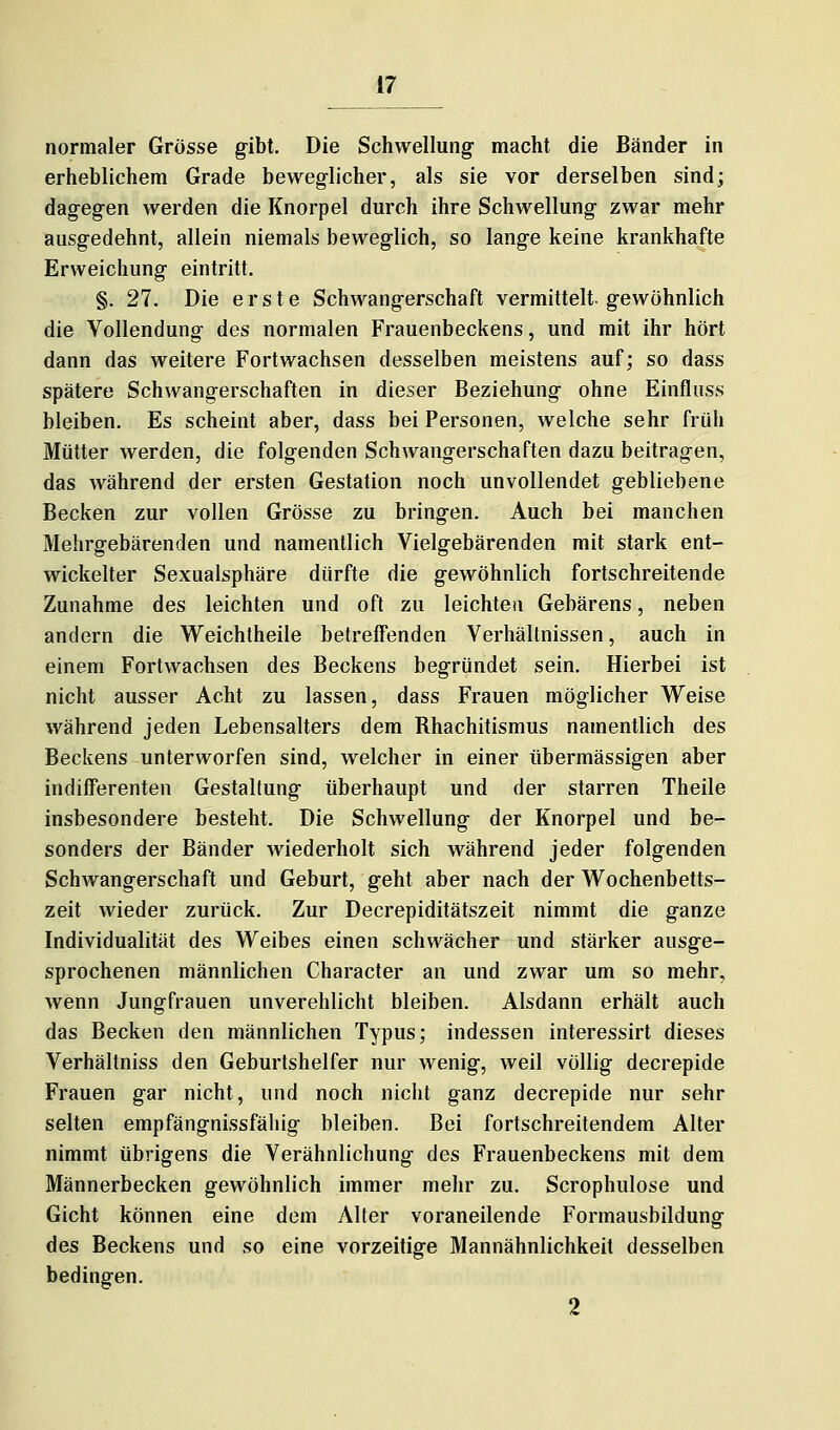 normaler Grösse gibt. Die Schwellung- macht die Bänder in erheblichem Grade beweglicher, als sie vor derselben sind; dagegen werden die Knorpel durch ihre Schwellung zwar mehr ausgedehnt, allein niemals beweglich, so lange keine krankhafte Erweichung eintritt. §. 27. Die erste Schwangerschaft vermittelt, gewöhnlich die Vollendung des normalen Frauenbeckens, und mit ihr hört dann das weitere Fortwachsen desselben meistens auf; so dass spätere Schwangerschaften in dieser Beziehung ohne Einfluss bleiben. Es scheint aber, dass bei Personen, welche sehr früh Mütter werden, die folgenden Schwangerschaften dazu beitragen, das während der ersten Gestation noch unvollendet gebliebene Becken zur vollen Grösse zu bringen. Auch bei manchen Mehrgebärenden und namentlich Vielgebärenden mit stark ent- wickelter Sexualsphäre dürfte die gewöhnlich fortschreitende Zunahme des leichten und oft zu leichten Gebarens, neben andern die Weichtheile betreffenden Verhältnissen, auch in einem Fortwachsen des Beckens begründet sein. Hierbei ist nicht ausser Acht zu lassen, dass Frauen möglicher Weise während jeden Lebensalters dem Bhachitismus namentlich des Beckens unterworfen sind, welcher in einer übermässigen aber indifferenten Gestaltung überhaupt und der starren Theile insbesondere besteht. Die Schwellung der Knorpel und be- sonders der Bänder wiederholt sich während jeder folgenden Schwangerschaft und Geburt, geht aber nach der Wochenbetts- zeit wieder zurück. Zur Decrepiditätszeit nimmt die ganze Individualität des Weibes einen schwächer und stärker ausge- sprochenen männlichen Character an und zwar um so mehr, wenn Jungfrauen unverehlicht bleiben. Alsdann erhält auch das Becken den männlichen Typus; indessen interessirt dieses Verhältniss den Geburtshelfer nur wenig, weil völlig decrepide Frauen gar nicht, und noch nicht ganz decrepide nur sehr selten empfängnissfähig bleiben. Bei fortschreitendem Alter nimmt übrigens die Verähnlichung des Frauenbeckens mit dem Männerbecken gewöhnlich immer mehr zu. Scrophulose und Gicht können eine dem Alter voraneilende Formausbildung des Beckens und so eine vorzeitige Mannähnlichkeit desselben bedingen. 2