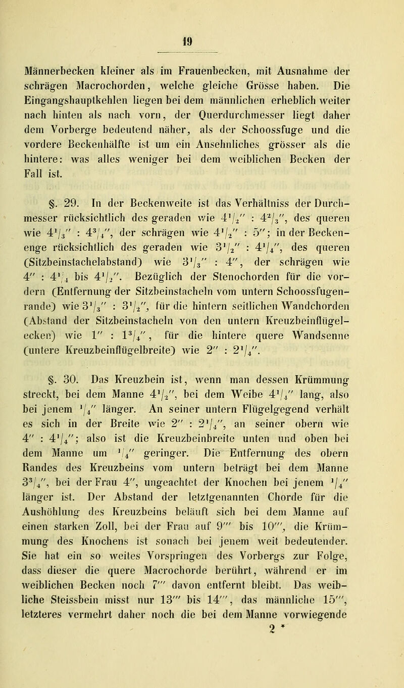Männerbecken kleiner als im Frauenbecken, mit Ausnahme der schrägen Macrochorden, welche gleiche Grösse haben. Die Eingangshauptkehlen liegen bei dem männlichen erheblich weiter nach hinten als nach vorn, der Ouerdurchmesser liegt daher dem Vorberge bedeutend näher^ als der Schoossfuge und die vordere Beckenhälfte ist um ein Ansehnliches grösser als die hintere: was alles weniger bei dem weiblichen Becken der Fall ist. §. 29. In der Beckenweite ist das Verhältniss der Durch- messer rücksichtlich des geraden v/ie 4'/2 • ^'^k, des queren wie 4'/3 : 4^/4, der schrägen wie 4'/2 : 5; in der Becken- enge rücksichtlich des geraden wie S'/j : 4^/4, des queren (Sitzbeinstachelabstand) wie B'/s '• 4, der schrägen wie 4 : 4V4 bis 4'/^. Bezüglich der Stenochorden für die vor- dem (Entfernung der Sitzbeinstacheln vom untern Schoossfugen- rande) wie 8^/3 : 3'/^;, für die hinfern seitlichen Wandchorden (Abstand der Sitzbeinstacheln von den untern Kreuzbeinflügel- ecken) wie 1 : 1^/4, für die hintere quere Wandsenne (untere Kreuzbeinflügelbreite) wie 2 : 2'/4. §. 30. Das Kreuzbein ist, wenn man dessen Krümmung streckt, bei dem Manne 4'/.2, bei dem Weibe 4'//' lang, also bei jenem ^j^ länger. An seiner untern Flügelgegend verhält es sich in der Breite wie 2 : 2'/4, an seiner obern wie 4 : 4'/4; also ist die Kreuzbeinbreite unten und oben bei dem Manne um ^1^ geringer. Die Entfernung des obern Randes des Kreuzbeins vom untern beträgt bei dem Manne 3'/4, bei der Frau 4, ungeachtet der Knochen bei jenem ^j^ länger ist. Der Abstand der letztgenannten Chorde für die Aushöhlung des Kreuzbeins beläuft sich bei dem Manne auf einen starken Zoll, bei der Frau auf 9' bis 10'^ die Krüm- mung des Knochens ist sonach bei jenem weit bedeutender. Sie hat ein so weites Vorspringen des Vorbergs zur Folge, dass dieser die quere Macrochorde berührt, während er im weiblichen Becken noch 7' davon entfernt bleibt. Das weib- liche Steissbein misst nur 13' bis 14', das männliche 15', letzteres vermehrt daher noch die bei dem Manne vorwiegende 2 *