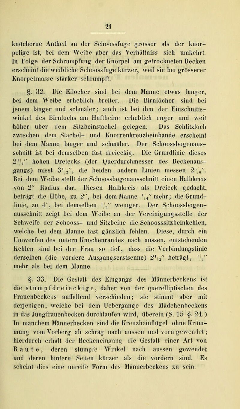 knöcherne Antheil an der Schoossfuge grosser als der knor- pelige ist, bei dem Weibe aber das Verhältniss sich umkehrt. In Folge der Schrumpfung der Knorpel am getrockneten Becken erscheint die weibliche Schoossfuge kürzer, weil sie bei grösserer Knorpelmasse stärker schrumpft. §. 32. Die Eilöcher sind bei dem Manne etwas länger, bei dem Weibe erheblich breiter. Die Birnlöcher sind bei jenem länger und schmäler; auch ist bei ihm der Einschnitts- winkel des Birnlochs am Hüftbeine erheblich enger und weit höher über dem Silzbeinstachel gelegen. Das Schlitzloch zwischen dem Stachel- und Knorrenkreuzbeinbande erscheint bei dem Manne länger und schmäler. Der Schoossbogenaus- schnitt ist bei demselben fast dreieckig. Die Grundlinie dieses 2'/+ hohen Dreiecks (der Ouerdurchmesser des Beckenaus- gangs) misst 3' /', die beiden andern Linien messen 2^,/'. Bei dem Weibe stellt der Schoossbogenausschnitt einen Halbkreis von 2 Radius dar. Diesen Halbkreis als Dreieck gedacht, beträgt die Höhe, zu 2, bei dem Manne '//'mehr; die Grund- linie, zu 4, bei demselben 'j-/' weniger. Der Schoossbogen- ausschnitt zeigt bei dem Weibe au der Vereinigungs&telle der Schweife der Schooss- und Sitzbeine die Schoosssitzbeinkehlen, welche bei dem Manne fast gänzlich fehlen. Diese, durch ein Umwerfen des untern Knochenrandes nach aussen, entstehenden Kehlen sind bei der Frau so tief, dass die Verbindungslinie derselben (die vordere Ausgangserstsenne) 2^/2 beträgt, '/i mehr als bei dem Manne. §. 33. Die Gestalt des Eingangs des Männerbeckens ist die stump fdreieckige, daher von der querelliptischen des Frauenbeckens auffallend verschieden; sie stimmt aber mit derjenigen, welche bei dem Uebergange des Mädchenbeckens in das Jungfrauenbecken durchlaufen wird, überein (S. 15 §. 24.) In manchem Männerbecken sind die Krcuzbeinflügel ohne Krüm- mung vom Vorberg ab schräg nach aussen und vorn gewendet; hierdurch erhält der Beckeneingang die Gestalt einer Art von Raute, deren stumpfe Winkel nach aussen gewendet und deren hintern Seiten kürzer als die vordem sind. Es scheint dies eine unreife Form des Männerbeckens zu sein.