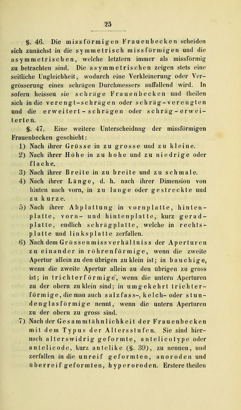 §, 46. Die missförmigen Fraiienbecken scheiden sich zunächst in die symmetrisch missförmigen und die asymmetrischen, welche letztern immer als missförmig zu betrachten sind. Die asymmetrischen zeigen stets eine seitliche Ungleichheit, wodurch eine Verkleinerung oder Ver- grösserung eines schrägen Durchmessers auffallend wird. In sofern heissen sie schräge Frauenbecken und theilen sich in die verengt-schrägen oder schräg-verengten und die erweitert-schrägen oder schräg-erwei- terten. §. 47. Eine weitere Unterscheidung der missförmigen Frauenbecken geschieht: 1) Nach ihrer Grösse in zu grosse und zu kleine. 2) Nach ihrer Höhe in zu hohe und zu niedrige oder flache. 3) Nach ihrer Breite in zu breite und zu schmale. 4) Nach ihrer Länge, d. h. nach ihrer Dimension von hinten nach vorn, in zu lange oder gestreckte und zu kurze. 5) Nach ihrer Abplattung in vornplatte, hinten- platte, vorn- und hintenplatte, kurz gera d- platte, endlich schrägplatte, welche in rechts- platte und 1 i n k s p 1 a 11 e zerfallen. 6) Nach dem Grössenmissverhältniss der Aperturen zu einander in röhrenförmige, wenn die zweite Apertur allein zu den übrigen zu klein ist; in bauchige, wenn die zweite Apertur allein zu den übrigen zu gross ist; in trichterförmige, wenn die untern Aperturen zu der obern zu klein sind; in umgekehrt trichter- förmige, die man auch salzfass-, keIch-oder stun- den glas förmige nennt, wenn die untern Aperturen zu der obern zu gross sind. 7) Nach der Gesammtähnlichkeit der Frauenbecken mit dem Typus der Altersstufen. Sie sind hier- nach alterswidrig geformte, antelicotype oder antelicode, kurz antelike (§. 39), zu nennen, und zerfallen in die unreif geformten, anoroden und überreif geformten, hyperoroden. Erstere theilen