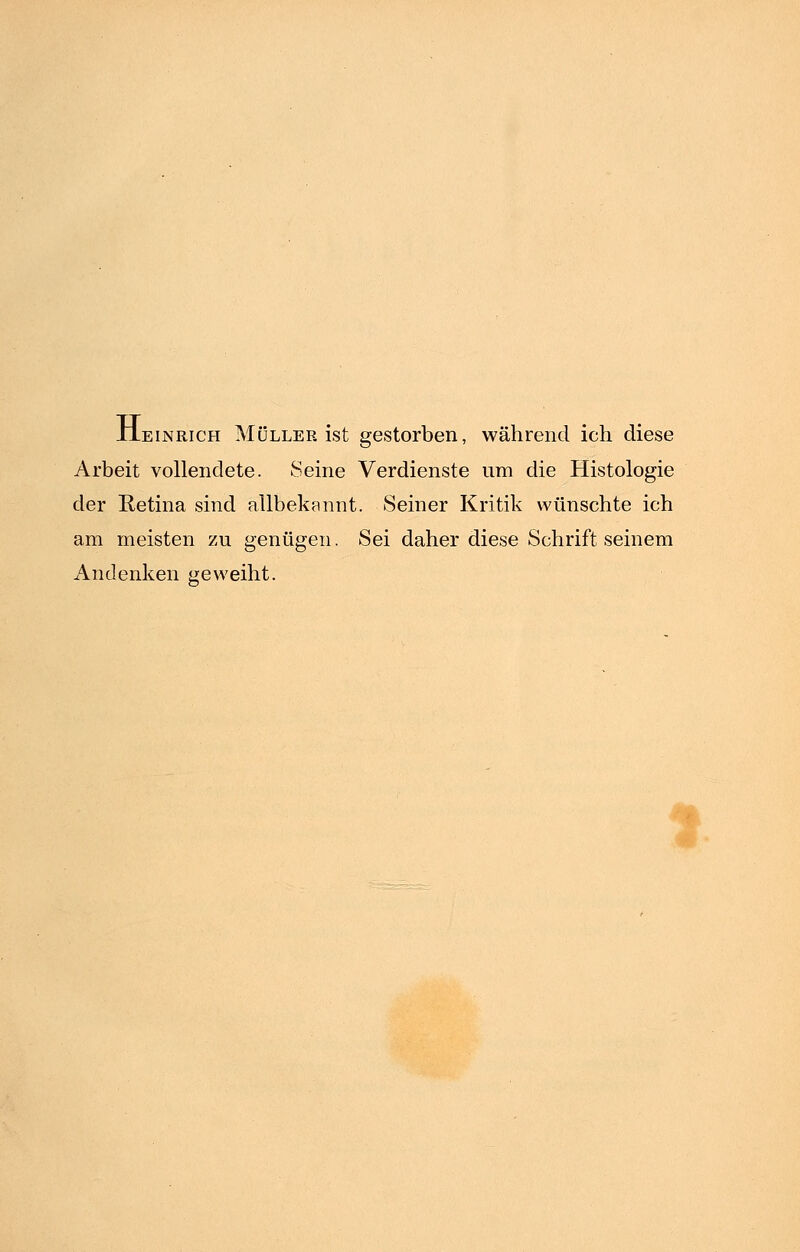 Heinrich Müller ist gestorben, während ich diese Arbeit vollendete. Seine Verdienste um die Histologie der Retina sind allbekannt. Seiner Kritik wünschte ich am meisten zu genügen. Sei daher diese Schrift seinem Andenken geweiht.