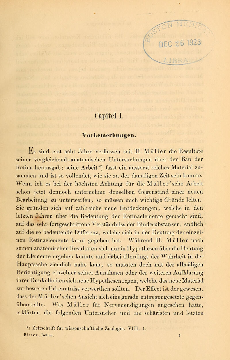 Capitel 1. Vorbemerkungen. Jis sind erst acht Jahre verflossen seit H. Müller die Resultate seiner vergleichend-anatomischen Untersuchungen über den Bau der Retina herausgab; seine Arbeit*) fasst ein äusserst reiches Material zu- sammen und ist so vollendet, wie sie zu der damaligen Zeit sein konnte. Wenn ich es bei der höchsten Achtung für die Müller'sehe Arbeit schon jetzt dennoch unternehme denselben Gegenstand einer neuen Bearbeitung zu unterwerfen, so müssen mich wichtige Gründe leiten. Sie gründen sich auf zahlreiche neue Entdeckungen, welche in den letzten Jahren über die Bedeutung der Retinaelemente gemacht sind, auf das sehr fortgeschrittene Verständniss der Bindesubstanzen, endlich auf die so bedeutende Differenz, welche sich in der Deutung der einzel- nen Retinaelemente kund gegeben hat. Während H. Müller nach seinen anatomischen Resultaten sich nur in Hypothesen über die Deutung der Elemente ergehen konnte und dabei allerdings der Wahrheit in der Hauptsache ziemlich nahe kam, so mussten doch mit der allmäligen Berichtigung einzelner seiner Annahmen oder der weiteren Aufklärung ihrer Dunkelheiten sich neue Hypothesen regen, welche das neue Material zur besseren Erkenntniss verwerthen sollten. Der Effect ist der gewesen, dass der Müller'sehen Ansicht sich eine gerade entgegengesetzte gegen- überstellte. Was Müller für Nervenendigungen angesehen hatte, erklärten die folgenden Untersucher und am schärfsten und letzten *) Zeitschrift für wissenschaftliche Zoologie. VIII. 1. Ritler, Reiina.