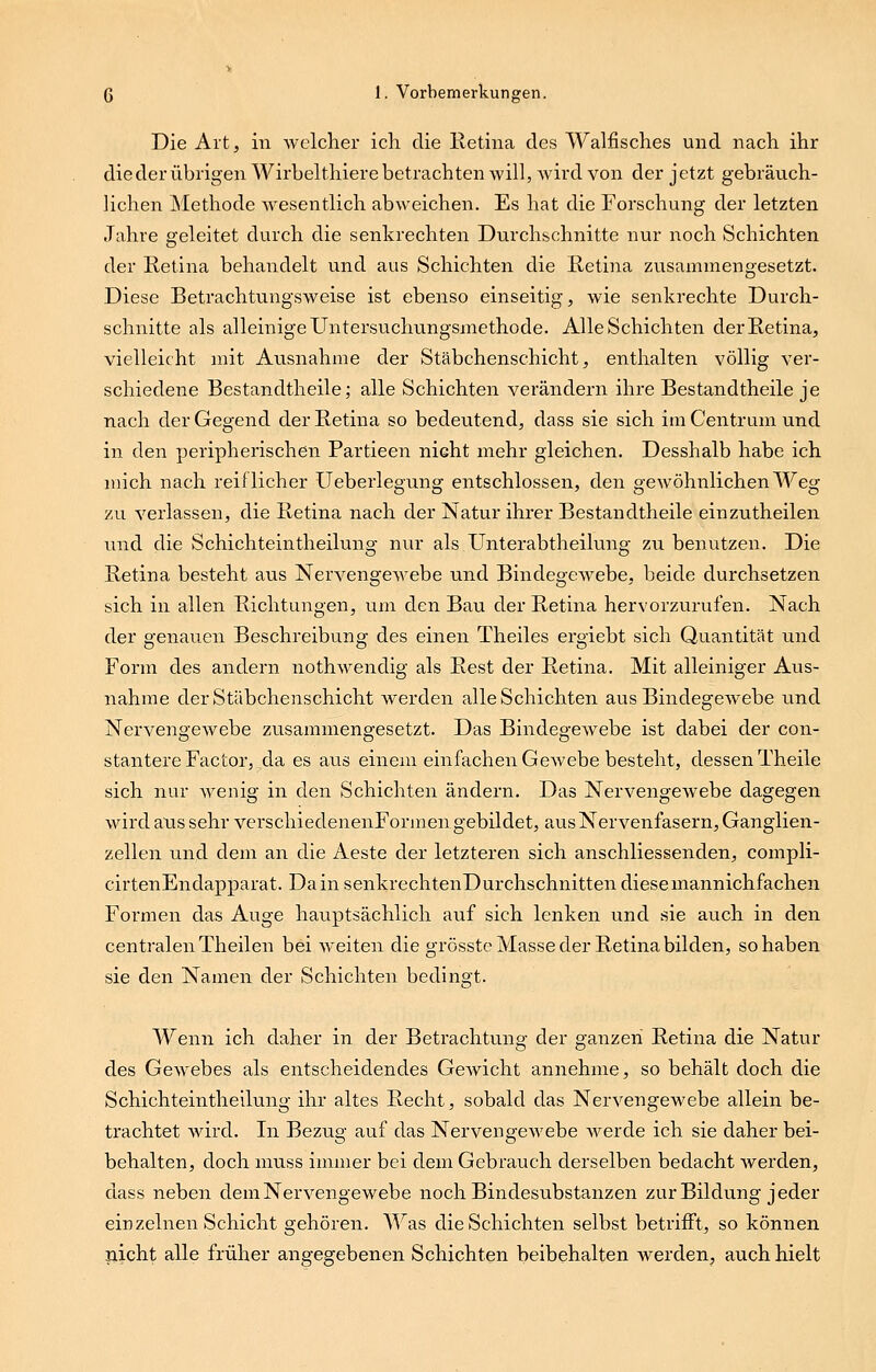 Die Art, in welcher ich. die Retina des Walfisches und nach ihr die der übrigen Wirbelthiere betrachten will, wird von der jetzt gebräuch- lichen Methode wesentlich abweichen. Es hat die Forschung der letzten Jahre geleitet durch die senkrechten Durchschnitte nur noch Schichten der Retina behandelt und aus Schichten die Retina zusammengesetzt. Diese Betrachtungsweise ist ebenso einseitig, wie senkrechte Durch- schnitte als alleinige Untersuchungsmethode. Alle Schichten der Retina, vielleicht mit Ausnahme der Stäbchenschicht, enthalten völlig ver- schiedene Bestandtheile; alle Schichten verändern ihre Bestandtheile je nach der Gegend der Retina so bedeutend, dass sie sich im Centrum und in den peripherischen Partieen nicht mehr gleichen. Desshalb habe ich mich nach reiflicher Ueberlegung entschlossen, den gewöhnlichen Weg zu verlassen, die Retina nach der Natur ihrer Bestandtheile einzutheilen und die Schichteintheilung nur als Unterabtheilung zu benutzen. Die Retina besteht aus Nervengewebe und Bindegewebe, beide durchsetzen sich in allen Richtungen, um den Bau der Retina hervorzurufen. Nach der genauen Beschreibung des einen Theiles ergiebt sich Quantität und Form des andern nothwendig als Rest der Retina. Mit alleiniger Aus- nahme der Stäbchenschicht werden alle Schichten aus Bindegewebe und Nervengewebe zusammengesetzt. Das Bindegewebe ist dabei der con- stantere Factor, da es aus einem einfachen GeAvebe besteht, dessen Theile sich nur wenig in den Schichten ändern. Das Nervengewebe dagegen wird aus sehr verschiedenenFormen gebildet, aus Nervenfasern, Ganglien- zellen und dem an die Aeste der letzteren sich anschliessenden, compli- cirtenEndapparat. Da in senkrechtenDurchschnitten diese mannichfachen Formen das Auge hauptsächlich auf sich lenken und sie auch in den centralen Theilen bei weiten die grösste Masse der Retina bilden, so haben sie den Namen der Schichten bedingt. Wenn ich daher in der Betrachtung der ganzen Retina die Natur des Gewebes als entscheidendes Gewicht annehme, so behält doch die Schichteintheilung ihr altes Recht, sobald das Nervengewebe allein be- trachtet wird. In Bezug auf das NervengeAvebe Averde ich sie daher bei- behalten, doch muss immer bei dem Gebrauch derselben bedacht Averden, dass neben dem Nervengewebe noch Bindesubstanzen zur Bildung jeder einzelnen Schicht gehören. AVas die Schichten selbst betrifft, so können nicht alle früher angegebenen Schichten beibehalten werden, auch hielt