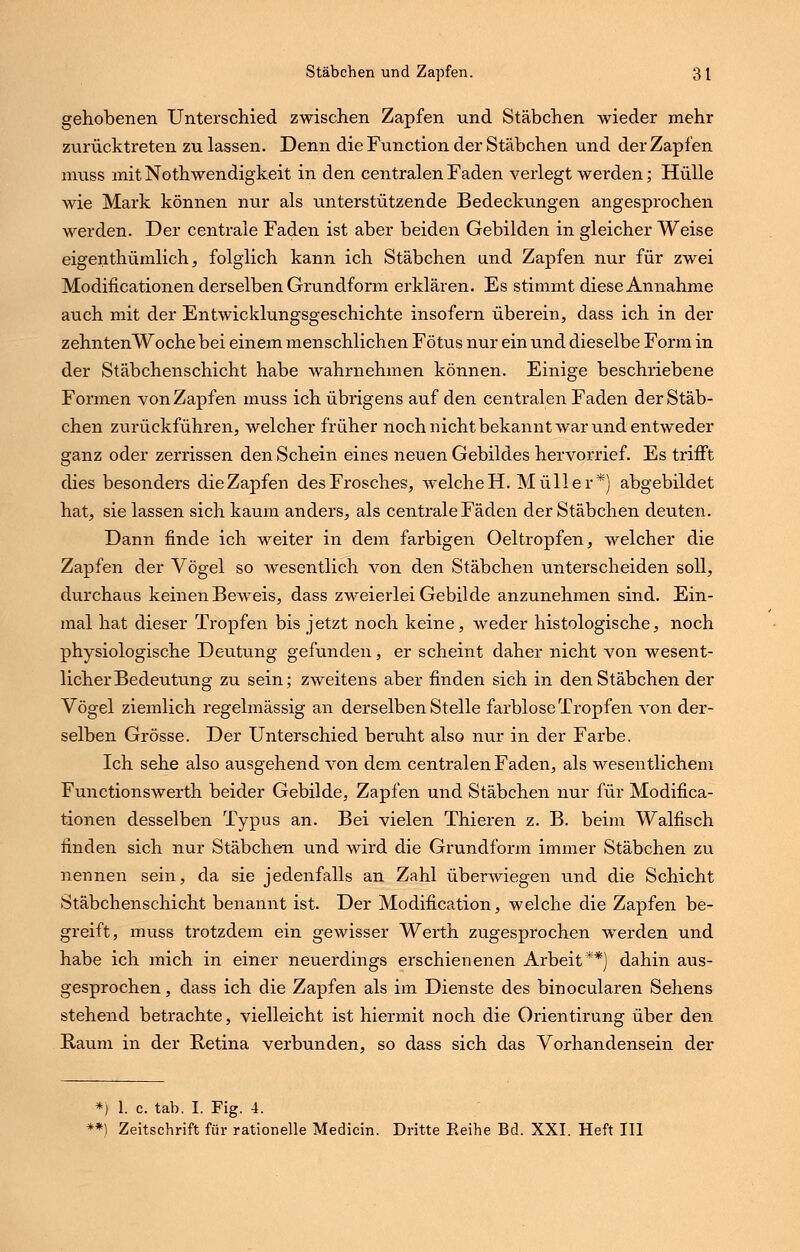 gehobenen Unterschied zwischen Zapfen und Stäbchen wieder mehr zurücktreten zu lassen. Denn die Function der Stäbchen und der Zapfen muss mit Nothwendigkeit in den centralen Faden verlegt werden; Hülle wie Mark können nur als unterstützende Bedeckungen angesprochen werden. Der centrale Faden ist aber beiden Gebilden in gleicher Weise eigenthümlich, folglich kann ich Stäbchen und Zapfen nur für zwei Modificationen derselben Grundform erklären. Es stimmt diese Annahme auch mit der Entwicklungsgeschichte insofern überein, dass ich in der zehntenWoche bei einem menschlichen Fötus nur ein und dieselbe Form in der Stäbchenschicht habe wahrnehmen können. Einige beschriebene Formen von Zapfen muss ich übrigens auf den centralen Faden der Stäb- chen zurückführen, welcher früher noch nicht bekannt war und entweder ganz oder zerrissen den Schein eines neuen Gebildes hervorrief. Es trifft dies besonders dieZapfen desFrosches, welcheH. Müller*) abgebildet hat, sie lassen sich kaum anders, als centrale Fäden der Stäbchen deuten. Dann finde ich weiter in dem farbigen Oeltropfen, welcher die Zapfen der Vögel so wesentlich von den Stäbchen unterscheiden soll, durchaus keinen Beweis, dass zweierlei Gebilde anzunehmen sind. Ein- mal hat dieser Tropfen bis jetzt noch keine, weder histologische, noch physiologische Deutung gefunden, er scheint daher nicht von wesent- licher Bedeutung zu sein; zweitens aber finden sich in den Stäbchen der Vögel ziemlich regelmässig an derselben Stelle farblose Tropfen von der- selben Grösse. Der Unterschied beruht also nur in der Farbe. Ich sehe also ausgehend von dem centralen Faden, als wesentlichem Functionswerth beider Gebilde, Zapfen und Stäbchen nur für Modifica- tionen desselben Typus an. Bei vielen Thieren z. B. beim Walfisch finden sich nur Stäbchen und wird die Grundform immer Stäbchen zu nennen sein, da sie jedenfalls an Zahl überwiegen und die Schicht Stäbchenschicht benannt ist. Der Modification, welche die Zapfen be- greift, muss trotzdem ein gewisser Werth zugesprochen werden und habe ich mich in einer neuerdings erschienenen Arbeit**) dahin aus- gesprochen , dass ich die Zapfen als im Dienste des binocularen Sehens stehend betrachte, vielleicht ist hiermit noch die Orientirung über den Baum in der Betina verbunden, so dass sich das Vorhandensein der *) 1. c. tab. I. Fig. 4. **) Zeitschrift für rationelle Medicin. Dritte Reihe Bd. XXI. Heft III