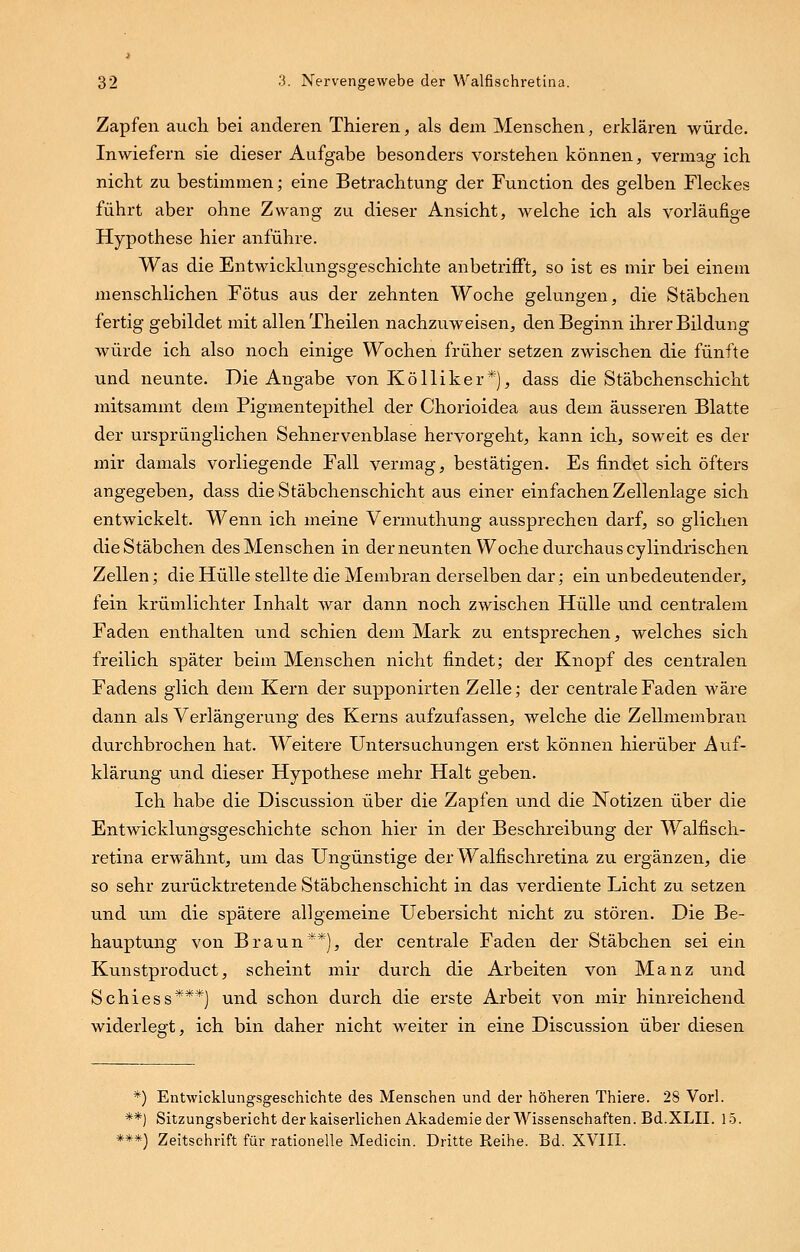 Zapfen auch bei anderen Thieren, als dem Menschen, erklären würde. Inwiefern sie dieser Aufgabe besonders vorstehen können, vermag ich nicht zu bestimmen; eine Betrachtung der Function des gelben Fleckes führt aber ohne Zwang zu dieser Ansicht, welche ich als vorläufige Hypothese hier anführe. Was die Entwicklungsgeschichte anbetrifft, so ist es mir bei einem menschlichen Fötus aus der zehnten Woche gelungen, die Stäbchen fertig gebildet mit allen Theilen nachzuweisen, den Beginn ihrer Bildung würde ich also noch einige Wochen früher setzen zwischen die fünfte und neunte. Die Angabe von Kölliker*), dass die Stäbchenschicht mitsammt dem Pigmentepithel der Chorioidea aus dem äusseren Blatte der ursprünglichen Sehnervenblase hervorgeht, kann ich, soweit es der mir damals vorliegende Fall vermag, bestätigen. Es findet sich öfters angegeben, dass die Stäbchenschicht aus einer einfachen Zellenlage sich entwickelt. Wenn ich meine Vermuthung aussprechen darf, so glichen die Stäbchen des Menschen in der neunten Woche durchaus cylindrischen Zellen; die Hülle stellte die Membran derselben dar; ein unbedeutender, fein krümlichter Inhalt war dann noch zwischen Hülle und centralem Faden enthalten und schien dem Mark zu entsprechen, welches sich freilich später beim Menschen nicht findet; der Knopf des centralen Fadens glich dem Kern der supponirten Zelle; der centrale Faden Wäre dann als Verlängerung des Kerns aufzufassen, welche die Zellmembran durchbrochen hat. Weitere Untersuchungen erst können hierüber Auf- klärung und dieser Hypothese mehr Halt geben. Ich habe die Discussion über die Zapfen und die Notizen über die Entwicklungsgeschichte schon hier in der Beschreibung der Walfisch- retina erwähnt, um das Ungünstige der Walfischretina zu ergänzen, die so sehr zurücktretende Stäbchenschicht in das verdiente Licht zu setzen und um die spätere allgemeine Uebersicht nicht zu stören. Die Be- hauptung von Braun**), der centrale Faden der Stäbchen sei ein Kunstproduct, scheint mir durch die Arbeiten von Manz und Schiess***) und schon durch die erste Arbeit von mir hinreichend widerlegt, ich bin daher nicht weiter in eine Discussion über diesen *) Entwicklungsgeschichte des Menschen und der höheren Thiere. 28 Vorl. **) Sitzungsbericht der kaiserlichen Akademie der Wissenschaften. Bd.XLII. 15. ***) Zeitschrift für rationelle Medicin. Dritte Reihe. Bd. XVIII.