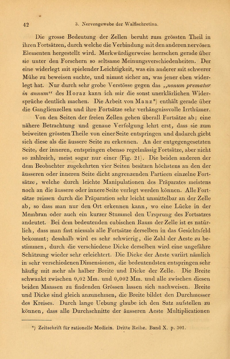 Die grosse Bedeutung der Zellen beruht zum grössten Tlieil in ihren Fortsätzen, durchweiche die Verbindung mit den anderen nervösen Elementen hergestellt wird. Merkwürdigerweise herrschen gerade über sie unter den Forschern so seltsame Meinungsverschiedenheiten. Der eine widerlegt mit spielender Leichtigkeit, was ein anderer mit schwerer Mühe zu beweisen suchte, und nimmt sicher an, was jener eben wider- legt hat. Nur durch sehr grobe Verstösse gegen das „nonum premalur in annum des Horaz kann ich mir die sonst unerklärlichen Wider- sprüche deutlich machen. Die Arbeit von M a n z *) enthält gerade über die Ganglienzellen und ihre Fortsätze sehr verhängnissvolle Irrthümer. Von den Seiten der freien Zellen gehen überall Fortsätze ab; eine nähere Betrachtung und genaue Verfolgung lehrt erst, dass sie zum beiweiten grössten Theile von einer Seite entspringen und dadurch giebt sich diese als die äussere Seite zu erkennen. An der entgegengesetzten Seite, der inneren, entspringen ebenso regelmässig Fortsätze, aber nicht so zahlreich, meist sogar nur einer (Fig. 21). Die beiden anderen der dem Beobachter zugekehrten vier Seiten besitzen höchstens an den der äusseren oder inneren Seite dicht angrenzenden Partieen einzelne Fort- sätze, welche durch leichte Manipulationen des Präparates meistens noch an die äussere oder innere Seite verlegt werden können. Alle Fort- sätze reissen durch die Präparation sehr leicht unmittelbar an der Zelle ab, so dass man nur den Ort erkennen kann, wo eine Lücke in der Membran oder auch ein kurzer Stummel den Ursprung des Fortsatzes andeutet. Bei dem bedeutenden cubischen Raum der Zelle ist es natür- lich, dass man fast niemals alle Fortsätze derselben in das Gesichtsfeld bekommt; desshalb wird es sehr schwierig, die Zahl der Aeste zu be- stimmen, durch die verschiedene Dicke derselben wird eine ungefähre Schätzung wieder sehr erleichtert. Die Dicke der Aeste variirt nämlich in sehr verschiedenen Dimensionen, die bedeutendsten entspringen sehr häufig mit mehr als halber Breite und Dicke der Zelle. Die Breite schwankt zwischen 0,02 Mm. und 0,002 Mm. und alle zwischen diesen beiden Maassen zu findenden Grössen lassen sich nachweisen. Breite und Dicke sind gleich anzunehmen, die Breite bildet den Durchmesser des Kreises. Durch lange Uebung glaube ich den Satz aufstellen zu können, dass alle Durchschnitte der äusseren Aeste Multiplicationen *) Zeitschrift für rationelle Medicin. Dritte Reihe. Band X. p. 301.