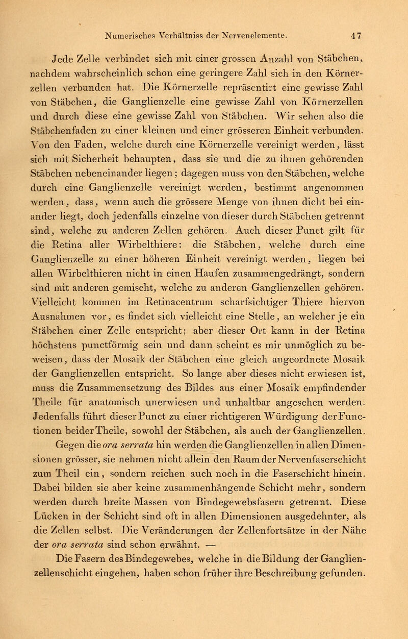 Jede Zelle verbindet sich mit einer grossen Anzahl von Stäbchen, nachdem wahrscheinlich schon eine geringere Zahl sich in den Körner- zellen verbanden hat. Die Körnerzelle repräsentirt eine gewisse Zahl von Stäbchen, die Ganglienzelle eine gewisse Zahl von Körnerzellen und durch diese eine gewisse Zahl von Stäbchen. Wir sehen also die Stäbchenfaden zu einer kleinen und einer grösseren Einheit verbunden. Von den Faden, welche durch eine Körnerzelle vereinigt werden, lässt sich mit Sicherheit behaupten, dass sie und die zu ihnen gehörenden Stäbchen nebeneinander liegen; dagegen muss von den Stäbchen, welche durch eine Ganglienzelle vereinigt werden, bestimmt angenommen werden, dass, wenn auch die grössere Menge von ihnen dicht bei ein- ander liegt, doch jedenfalls einzelne von dieser durch Stäbchen getrennt sind, welche zu anderen Zellen gehören. Auch dieser Punct gilt für die Retina aller Wirbelthiere: die Stäbchen, welche durch eine Ganglienzelle zu einer höheren Einheit vereinigt werden, liegen bei allen Wirbelthieren nicht in einen Haufen zusammengedrängt, sondern sind mit anderen gemischt, welche zu anderen Ganglienzellen gehören. Vielleicht kommen im Retinacentrum scharfsichtiger Thiere hiervon Ausnahmen vor, es findet sich vielleicht eine Stelle, an welcher je ein Stäbchen einer Zelle entspricht; aber dieser Ort kann in der Retina höchstens punctförmig sein und dann scheint es mir unmöglich zu be- weisen, dass der Mosaik der Stäbchen eine gleich angeordnete Mosaik der Ganglienzellen entspricht. So lange aber dieses nicht erwiesen ist, muss die Zusammensetzung des Bildes aus einer Mosaik empfindender Theile für anatomisch unerwiesen und unhaltbar angesehen werden. Jedenfalls führt dieser Punct zu einer richtigeren Würdigung der Func- tionen beider Theile, sowohl der Stäbchen, als auch der Ganglienzellen. Gegen die ora serrata hin werden die Ganglienzellen in allen Dimen- sionen grösser, sie nehmen nicht allein den Raum der Nervenfaserschicht zum Theil ein, sondern reichen auch noch in die Faserschicht hinein. Dabei bilden sie aber keine zusammenhängende Schicht mehr, sondern werden durch breite Massen von Bindegewebsfasern getrennt. Diese Lücken in der Schicht sind oft in allen Dimensionen ausgedehnter, als die Zellen selbst. Die Veränderungen der Zellenfortsätze in der Nähe der ora serrata sind schon erwähnt. — Die Fasern des Bindegewebes, welche in die Bildung der Ganglien- zellenschicht eingehen, haben schön früher ihre Beschreibung gefunden.