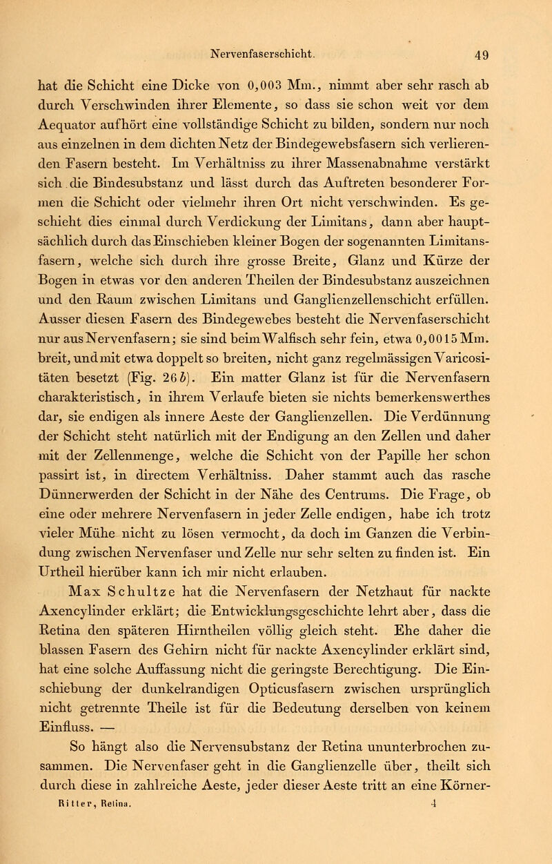 hat die Schicht eine Dicke von 0,003 Mm., nimmt aber sehr rasch ab durch Verschwinden ihrer Elemente, so dass sie schon weit vor dem Aequator aufhört eine vollständige Schicht zu bilden, sondern nur noch aus einzelnen in dem dichten Netz der Bindegewebsfasern sich verlieren- den Fasern besteht. Im Verhältniss zu ihrer Massenabnahme verstärkt sich. die Bindesubstanz und lässt durch das Auftreten besonderer For- men die Schicht oder vielmehr ihren Ort nicht verschwinden. Es ge- schieht dies einmal durch Verdickung der Limitans, dann aber haupt- sächlich durch das Einschieben kleiner Bogen der sogenannten Limitans- fasern, welche sich durch ihre grosse Breite, Glanz und Kürze der Bogen in etwas vor den anderen Theilen der Bindesubstanz auszeichnen und den Raum zwischen Limitans und Ganglienzellenschicht erfüllen. Ausser diesen Fasern des Bindegewebes besteht die Nervenfaserschicht nur aus Nervenfasern; sie sind beim Walfisch sehr fein, etwa 0,0015 Mm. breit, und mit etwa doppelt so breiten, nicht ganz regelmässigen Varicosi- täten besetzt (Fig. 26 5). Ein matter Glanz ist für die Nervenfasern charakteristisch, in ihrem Verlaufe bieten sie nichts bemerkenswerthes dar, sie endigen als innere Aeste der Ganglienzellen. Die Verdünnung der Schicht steht natürlich mit der Endigung an den Zellen und daher mit der Zellenmenge, welche die Schicht von der Papille her schon passirt ist, in directem Verhältniss. Daher stammt auch das rasche Dünnerwerden der Schicht in der Nähe des Centrums. Die Frage, ob eine oder mehrere Nervenfasern in jeder Zelle endigen, habe ich trotz vieler Mühe nicht zu lösen vermocht, da doch im Ganzen die Verbin- dung zwischen Nervenfaser und Zelle nur sehr selten zu finden ist. Ein Urtheil hierüber kann ich mir nicht erlauben. Max Schultze hat die Nervenfasern der Netzhaut für nackte Axencylinder erklärt; die Entwicklungsgeschichte lehrt aber, dass die Retina den späteren Hirntheilen völlig gleich steht. Ehe daher die blassen Fasern des Gehirn nicht für nackte Axencylinder erklärt sind, hat eine solche Auffassung nicht die geringste Berechtigung. Die Ein- schiebung der dunkelrandigen Opticusfasern zwischen ursprünglich nicht getrennte Theile ist für die Bedeutung derselben von keinem Einfluss. — So hängt also die Nerven Substanz der Retina ununterbrochen zu- sammen. Die Nervenfaser geht in die Ganglienzelle über, theilt sich durch diese in zahlreiche Aeste, jeder dieser Aeste tritt an eineKörner- Ui Her, Retina. 4