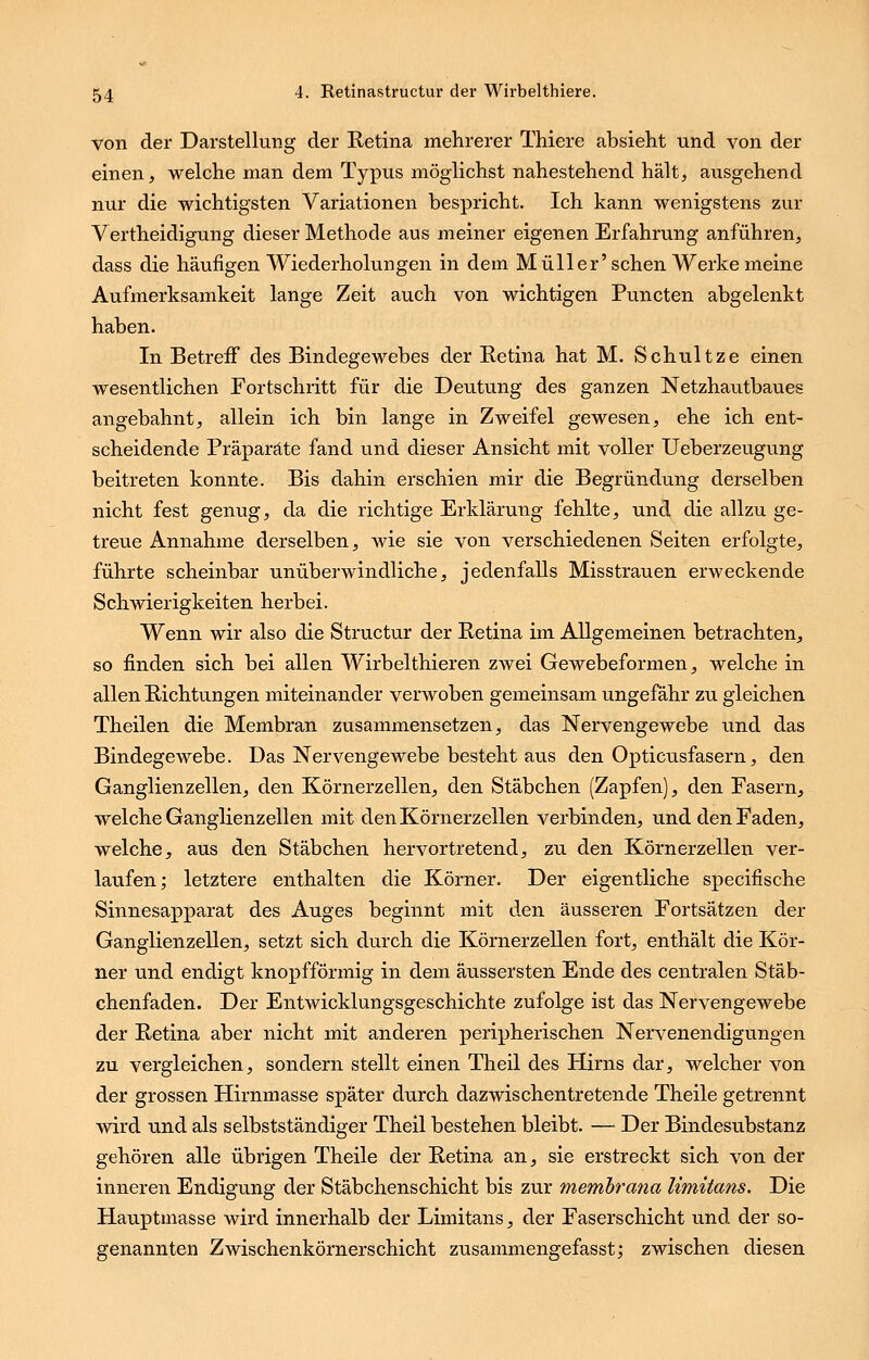 von der Darstellung der Retina mehrerer Thiere absieht und von der einen, welche man dem Typus möglichst nahestehend hält, ausgehend nur die wichtigsten Variationen bespricht. Ich kann wenigstens zur Vertheidigung dieser Methode aus meiner eigenen Erfahrung anführen, dass die häufigen Wiederholungen in dem Müller'sehen Werke meine Aufmerksamkeit lange Zeit auch von wichtigen Puncten abgelenkt haben. In Betreff des Bindegewebes der Retina hat M. Schnitze einen wesentlichen Fortschritt für die Deutung des ganzen Netzhautbaues angebahnt, allein ich bin lange in Zweifel gewesen, ehe ich ent- scheidende Präparate fand und dieser Ansicht mit voller Ueberzeugung beitreten konnte. Bis dahin erschien mir die Begründung derselben nicht fest genug, da die richtige Erklärung fehlte, und die allzu ge- treue Annahme derselben, wie sie von verschiedenen Seiten erfolgte, führte scheinbar unüberwindliche, jedenfalls Misstrauen erweckende Schwierigkeiten herbei. Wenn wir also die Structur der Retina im Allgemeinen betrachten, so finden sich bei allen Wirbelthieren zwei Gewebeformen, welche in allen Richtungen miteinander verwoben gemeinsam ungefähr zu gleichen Theilen die Membran zusammensetzen, das Nervengewebe und das Bindegewebe. Das Nervengewebe besteht aus den Opticusfasern, den Ganglienzellen, den Körnerzellen, den Stäbchen (Zapfen), den Fasern, welche Ganglienzellen mit den Körnerzellen verbinden, und den Faden, welche, aus den Stäbchen hervortretend, zu den Körnerzellen ver- laufen; letztere enthalten die Körner. Der eigentliche speeifische Sinnesapparat des Auges beginnt mit den äusseren Fortsätzen der Ganglienzellen, setzt sich durch die Körnerzellen fort, enthält die Kör- ner und endigt knopfförmig in dem äussersten Ende des centralen Stäb- chenfaden. Der Entwicklungsgeschichte zufolge ist das Nervengewebe der Retina aber nicht mit anderen peripherischen Nervenendigungen zu vergleichen, sondern stellt einen Theil des Hirns dar, welcher von der grossen Hirnmasse später durch dazwischentretende Theile getrennt wird und als selbstständiger Theil bestehen bleibt. — Der Bindesubstanz gehören alle übrigen Theile der Retina an, sie erstreckt sich von der inneren Endigung der Stäbchenschicht bis zur Membrana limitans. Die Hauptmasse wird innerhalb der Limitans, der Faserschicht und der so- genannten Zwischenkörnerschicht zusammengefasst; zwischen diesen