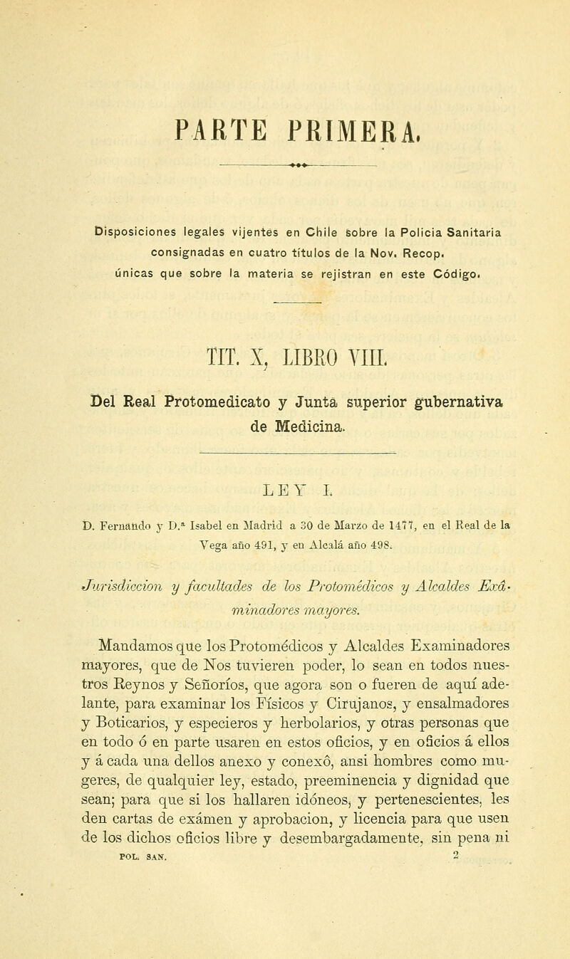 PARTE PRIMERA. Disposiciones legales vijentes en Chile Sobre la Policía Sanitaria consignadas en cuatro títulos de la Nov. Recop. únicas que sobre la materia se rejístran en este Código. TIT. X, LIBRO VIIL Bel Real Protomedicato y Junta superior gubernativa de Medicina. LEY I í). Fernando y D.a Isabel en Madrid a 30 de Marzo de 14ÍT, en el Real de la Vega año 491, y en Alcalá año 498¿ Jurisdicción y facultades de los Protomédicos y Alcaldes Exa- minadores mayores. Mandamos que los Protomédicos y Alcaldes Examinadores mayores, que de Nos tuvieren poder, lo sean en todos nues- tros Eeynos y Señoríos, que agora son o fueren de aquí ade- lante, para examinar los Físicos y Cirujanos, y ensalmadores y Boticarios, y especieros y herbolarios, y otras personas que en todo ó en parte usaren en estos oficios, y en oficios á ellos y á cada una dellos anexo y conexo, ansi hombres como mu- geres, de qualquier ley, estado, preeminencia y dignidad que sean; para que si los hallaren idóneos^ y pertenescientes, les den cartas de examen y aprobación, y licencia para que usen de los dichos oficios libre y desembargadamente. sin pena ni