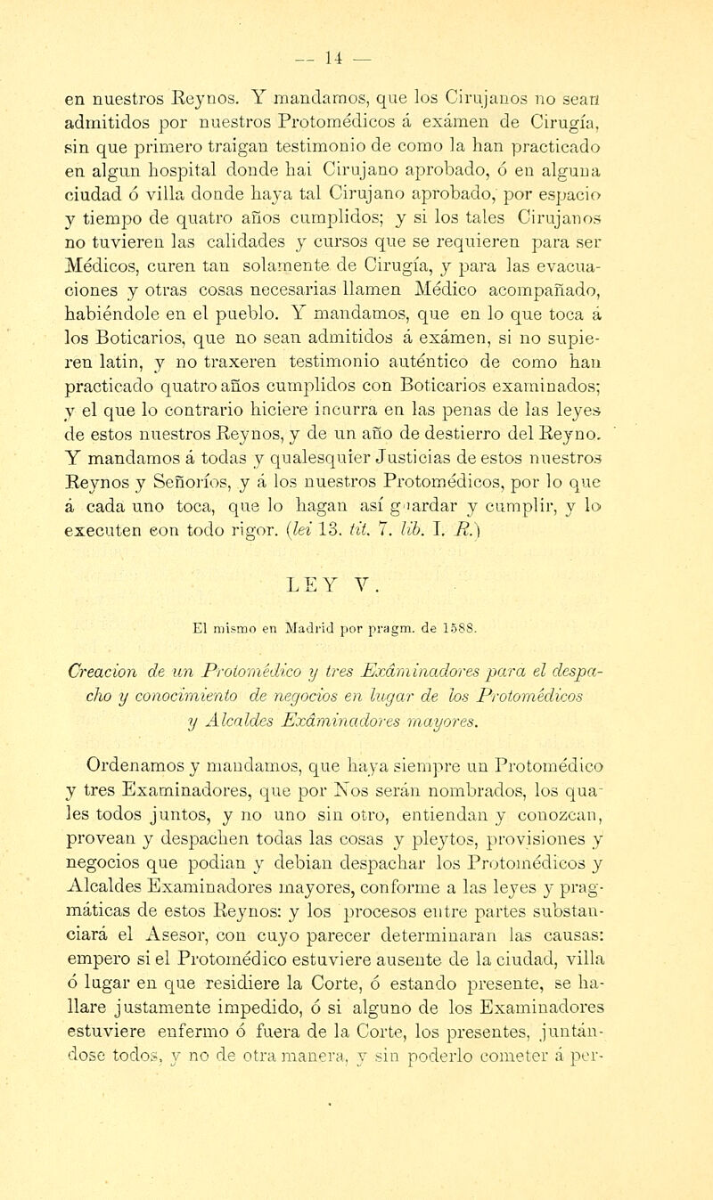 en nuestros Eeynos. Y mandamos, que los Cirujanos no sean admitidos por nuestros Protomédicos á examen de Cirugía, sin que primero traigan testimonio de como la han practicado en algún hospital donde hai Cirujano aprobado, ó en alguna ciudad ó villa donde haya tal Cirujano aprobado,' por espacio y tiempo de quatro años cumplidos; y si los tales Cirujanos no tuvieren las calidades y cursos que se requieren para ser Médicos, curen tan solamente de Cirugía, y para las evacua- ciones y otras cosas necesarias llamen Médico acompañado, habiéndole en el pueblo. Y mandamos, que en lo que toca á los Boticarios, que no sean admitidos á examen, si no supie- ren latin, y no traxeren testimonio auténtico de como han practicado quatro años cumplidos con Boticarios examinados; y el que lo contrario hiciere incurra en las penas de las leyes de estos nuestros Reynos, y de un año de destierro del Reyno. Y mandamos á todas y qualesquier Justicias de estos nuestros Reynos y Señoríos, y á los nuestros Protomédicos, por lo que á cada uno toca, que lo hagan así guardar y cumplir, y lo executen eon todo rigor, (lei 13. til. 7. lib. I. _R.) LEY Y. El mismo en Madrid por pragm. de 15SS. Creación de un Protomédico y tres Examinadores para el despa- cho y conocimiento de negocios en lugar de los Protomédicos y Alcaldes Examinadores mayores. Ordenamos y mandamos, que haya siempre un Protomédico y tres Examinadores, que por Nos serán nombrados, los qua- les todos juntos, y no uno sin otro, entiendan y conozcan, provean y despachen todas las cosas y pleytos, provisiones y negocios que podian y debian despachar los Protomédicos y Alcaldes Examinadores mayores, conforme a las leyes y prag- máticas de estos Reynos: y los procesos entre partes substan- ciará el Asesor, con cuyo parecer determinaran las causas: empero si el Protomédico estuviere ausente de la ciudad, villa ó lagar en que residiere la Corte, ó estando presente, se ha- llare justamente impedido, ó si alguno de los Examinadores estuviere enfermo ó fuera de la Corte, los presentes, juntán- dose todos, y no de otra manera, y sin poderlo cometer á per-