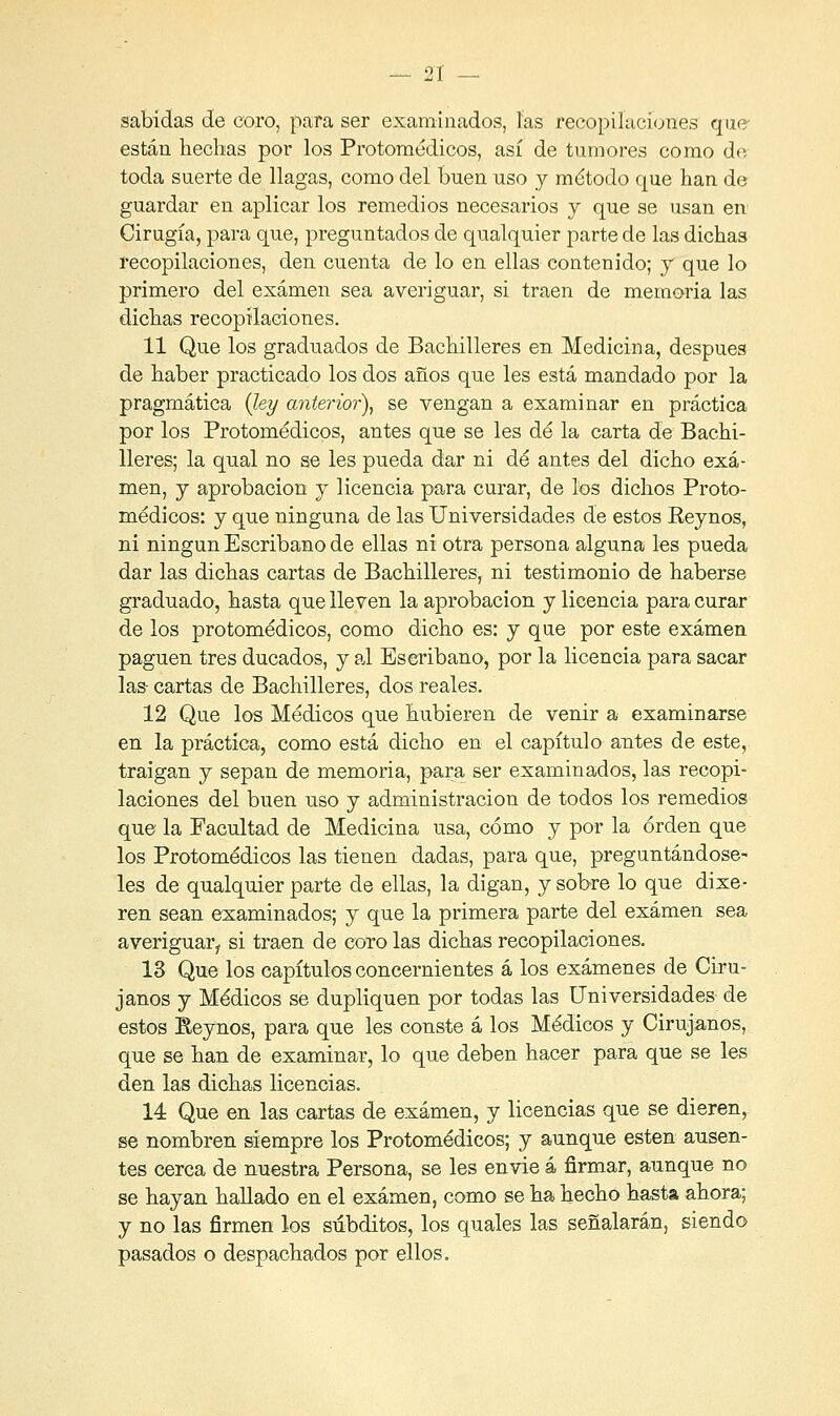 sabidas de coro, para ser examinados, las recopilaciones que- están hechas por los Protomédicos, así de tumores como de toda suerte de llagas, como del buen uso y método que han de guardar en aplicar los remedios necesarios y que se usan en Cirugía, para que, preguntados de qualquier parte de las dichas recopilaciones, den cuenta de lo en ellas contenido; y que lo primero del examen sea averiguar, si traen de memoria las dichas recopilaciones. 11 Que los graduados de Bachilleres en Medicina, después de haber practicado los dos años que les está mandado por la pragmática (ley anterior), se vengan a examinar en práctica por los Protomédicos, antes que se les dé la carta de Bachi- lleres; la qual no se les pueda dar ni dé antes del dicho exa- men, y aprobación y licencia para curar, de los dichos Proto- médicos: y que ninguna de las Universidades de estos Reynos, ni ningún Escribano de ellas ni otra persona alguna les pueda dar las dichas cartas de Bachilleres, ni testimonio de haberse graduado, hasta que lleven la aprobación y licencia para curar de los protomédicos, como dicho es: y que por este examen paguen tres ducados, y al Escribano, por la licencia para sacar las- cartas de Bachilleres, dos reales. 12 Que los Médicos que hubieren de venir a examinarse en la práctica, como está dicho en el capítulo antes de este, traigan y sepan de memoria, para ser examinados, las recopi- laciones del buen uso y administración de todos los remedios que la Facultad de Medicina usa, cómo y por la orden que los Protomédicos las tienen dadas, para que, preguntándose- les de qualquier parte de ellas, la digan, y sobre lo que dixe- ren sean examinados; y que la primera parte del examen sea averiguar,, si traen de coro las dichas recopilaciones. 13 Que los capítulos concernientes á los exámenes de Ciru- janos y Médicos se dupliquen por todas las Universidades- de estos Reynos, para que les conste á los Médicos y Cirujanos, que se han de examinar, lo que deben hacer para que se les den las dichas licencias. 14 Que en las cartas de examen, y licencias que se dieren, ge nombren siempre los Protomédicos; y aunque estén ausen- tes cerca de nuestra Persona, se les envié á firmar, aunque no se hayan hallado en el examen, como se ha hecho hasta ahora; y no las firmen los subditos, los quales las señalarán, siendo pasados o despachados por ellos.