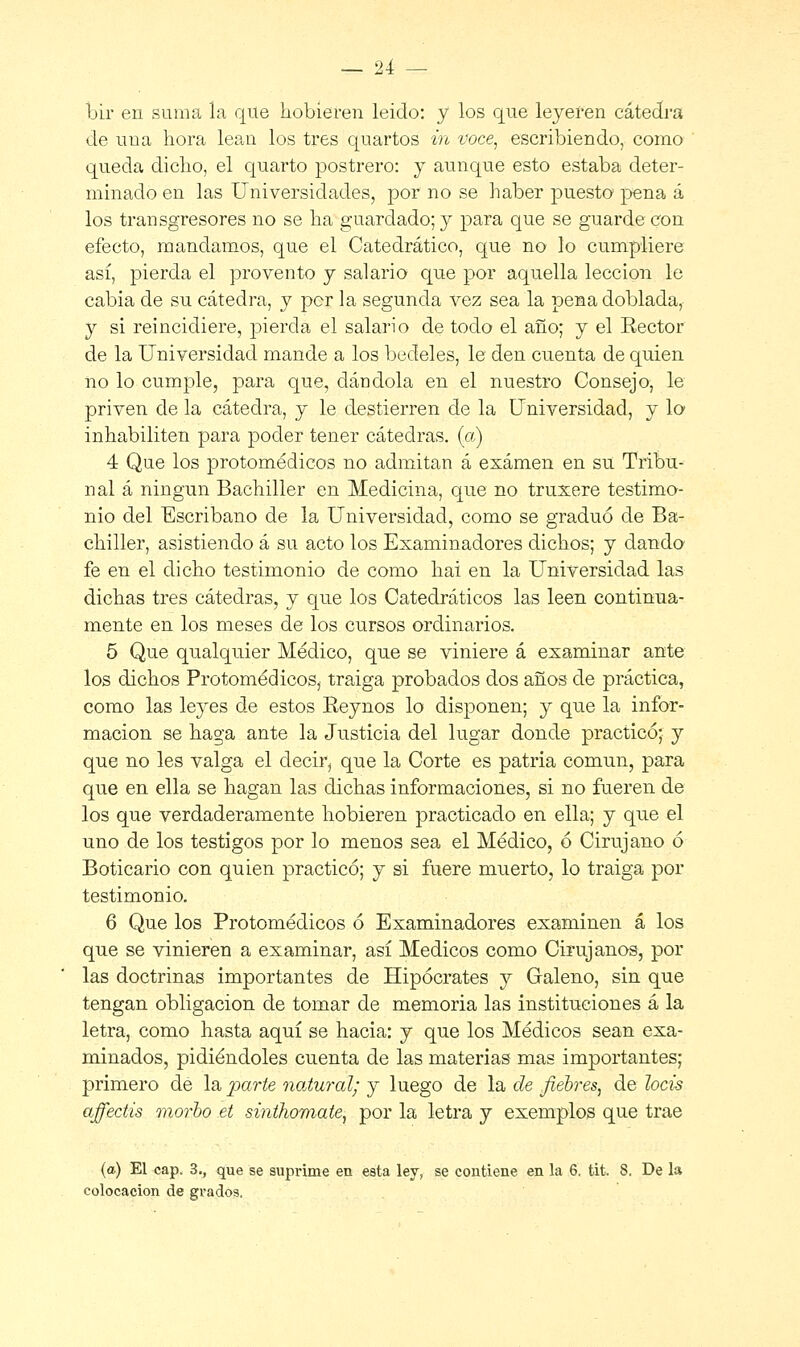 bir en suma la que hobieren leido: y los que leyeren cátedra de uua hora lean los tres quartos in voce, escribiendo, como queda dicho, el quarto postrero: y aunque esto estaba deter- minado en las Universidades, por no se haber puesto pena á los transgresores no se ha guardado; y para que se guarde con efecto, mandamos, que el Catedrático, que no lo cumpliere así, pierda el provento y salario que por aquella lección le cabía de su cátedra, y por la segunda vez sea la pena doblada, y si reincidiere, pierda el salario de todo el año; y el Rector de la Universidad mande a los bedeles, le den cuenta de quien no lo cumple, para que, dándola en el nuestro Consejo, le priven de la cátedra, y le destierren de la Universidad, y lo inhabiliten para poder tener cátedras, (a) 4 Que los protomédicos no admitan á examen en su Tribu- nal á ningún Bachiller en Medicina, que no truxere testimo- nio del Escribano de la Universidad, como se graduó de Ba- chiller, asistiendo á su acto los Examinadores dichos; y dando fe en el dicho testimonio de como hai en la Universidad las dichas tres cátedras, y que los Catedráticos las leen continua- mente en los meses de los cursos ordinarios. 5 Que qualquier Médico, que se viniere á examinar ante los dichos Protomédicos, traiga probados dos años de práctica, como las leyes de estos Reynos lo disponen; y que la infor- mación se haga ante la Justicia del lugar donde practicó; y que no les valga el decir, que la Corte es patria común, para que en ella se hagan las dichas informaciones, si no fueren de los que verdaderamente hobieren practicado en ella; y que el uno de los testigos por lo menos sea el Médico, ó Cirujano ó Boticario con quien practicó; y si fuere muerto, lo traiga por testimonio. 6 Que los Protomédicos ó Examinadores examinen á los que se vinieren a examinar, así Médicos como Cirujanos, por las doctrinas importantes de Hipócrates y Galeno, sin que tengan obligación de tomar de memoria las instituciones á la letra, como hasta aquí se hacia: y que los Médicos sean exa- minados, pidiéndoles cuenta de las materias mas importantes; primero de la parte natural; y luego de la de fiebres, de locis affectis morbo et sinthomate, por la letra y exemplos que trae (a) El cap. 3., que se suprime en esta ley, se contiene en la 6. tit. 8. De la colocación de grados.