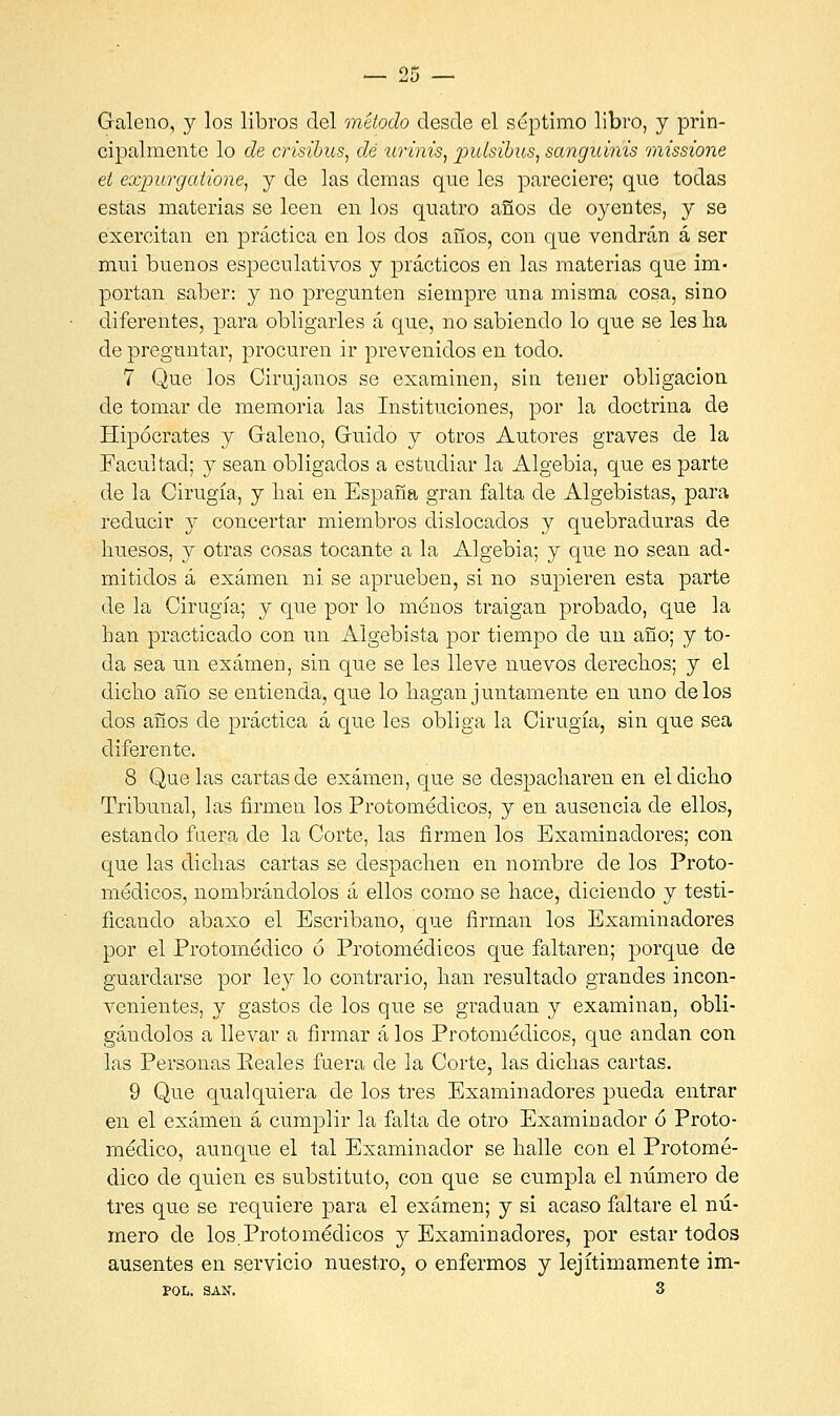 Galeno, y los libros del método desde el séptimo libro, y prin- cipalmente lo de crisibuSj dé urinis, pulsibus, sanguinis missione et expurgatione, y de las demás que les pareciere; que todas estas materias se leen en los quatro años de oyentes, y se exercitan en práctica en los dos años, con que vendrán á ser mu i buenos especulativos y prácticos en las materias que im- portan saber: y no pregunten siempre una misma cosa, sino diferentes, para obligarles á que, no sabiendo lo que se les ha de preguntar, procuren ir prevenidos en todo. 7 Que los Cirujanos se examinen, sin tener obligación de tomar de memoria las Instituciones, por la doctrina de Hipócrates y Galeno, Guido y otros Autores graves de la Facultad; y sean obligados a estudiar la Algebia, que es parte de la Cirugía, y liai en España gran falta de Algebistas, para reducir y concertar miembros dislocados y quebraduras de huesos, y otras cosas tocante a la Algebia; y que no sean ad- mitidos á examen ni. se aprueben, si no supieren esta parte de la Cirugía; y que por lo menos traigan probado, que la han practicado con un Algebista por tiempo de un año; y to- da sea un examen, sin que se les lleve nuevos derechos; y el dicho año se entienda, que lo hagan juntamente en uno délos dos años de práctica á que les obliga la Cirugía, sin que sea diferente. 8 Que las cartas de examen, que se despacharen en el dicho Tribunal, las firmen los Protomédicos, y en ausencia de ellos, estando fuera de la Corte, las firmen los Examinadores; con que las dichas cartas se despachen en nombre de los Proto- médicos, nombrándolos á ellos como se hace, diciendo y testi- ficando abaxo el Escribano, que firman los Examinadores por el Protomédico ó Protomédicos que faltaren; porque de guardarse por ley lo contrario, han resultado grandes incon- venientes, y gastos de los que se gradúan y examinan, obli- gándolos a llevar a firmar á los Protomédicos, que andan con las Personas Peales fuera de la Corte, las dichas cartas. 9 Que qualquiera de los tres Examinadores pueda entrar en el examen á cumplir la falta de otro Examinador ó Proto- médico, aunque el tal Examinador se halle con el Protomé- dico de quien es substituto, con que se cumpla el número de tres que se requiere para el examen; y si acaso faltare el nú- mero de los.Protomédicos y Examinadores, por estar todos ausentes en servicio nuestro, o enfermos y lejítimamente im- POL, SAN. 3