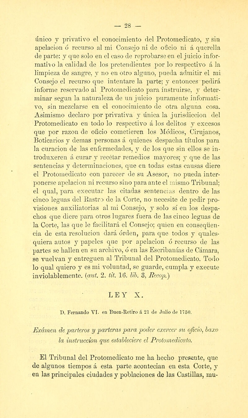 único y privativo el conocimiento del Protomedicato, j sin apelación ó recurso al mi Consejo ni de oficio ni á querella de parte: y que solo en el caso de reprobarse en el juicio infor- mativo la calidad de los pretendientes por lo respectivo á la limpieza de sangre, y no en otro alguno, pueda admitir el mi Consejo el recurso que intentare la parte; y entonces pedirá informe reservado al Protomedicato para instruirse, y deter- minar según la naturaleza de un juicio puramente informati- vo, sin mezclarse en el conocimiento de otra alguna cosa. Asimismo declaro por privativa y única la jurisdicción del Protomedicato en todo lo respectivo á los delitos y excesos que por razón de oficio cometieren los Médicos, Cirujanos, Boticarios y demás personas á quienes despacha títulos para la curación de las enfermedades, y de los que sin ellos se in- troduxeren á curar y recetar remedios mayores; y que de las sentencias y determinaciones, que en todas estas causas diere el Protomedicato con parecer de su Asesor, no pueda inter- ponerse apelación ni recurso sino para ante el mismo Tribunal; el qual, para executar las citadas sentencias dentro de las cinco leguas del Rastro de la Corte, no necesite de pedir pro- visiones auxiliatorias al mi Consejo, y solo sí en los despa- chos que diere para otros lugares fuera de las cinco leguas de la Corte, las que le facilitará el Consejo; quien en conseqüen- cia de esta resolución dará orden, para que todos y quales- quiera autos y papeles que por apelación ó recurso de las partes se hallen en su archivo, ó en las Escribanías de Cámara, se vuelvan y entreguen al Tribunal del Protomedicato. Todo lo qual quiero y es mi voluntad, se guarde, cumpla y execute inviolablemente, (aut. 2. tit. 16. lib. 3, Recop.) LEY X. D. Fernando VI. en Buen-Retiro á 21 de Julio de 1150. Examen de parteros y parteras para poder exercer su oficio, baxo la instrucción que estableciere el Protomedicato. El Tribunal del Protomedicato me ha hecho presente, que de algunos tiempos á esta parte acontecían en esta Corte, y en las principales ciudades y poblaciones de las Castillas, mu-