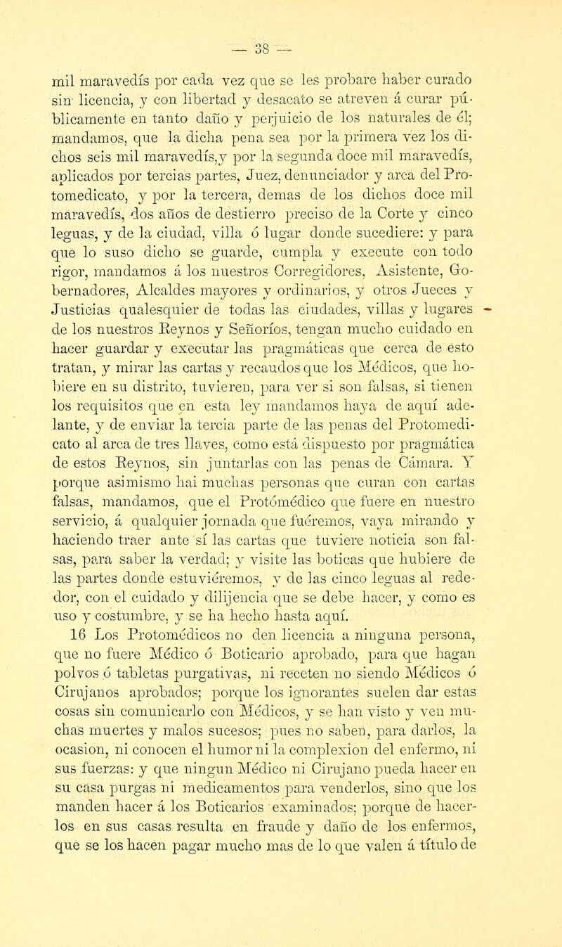 mil maravedís por cada vez que se les probare haber curado sin- licencia, y con libertad y desacato se atreven á curar pú- blicamente en tanto daño y perjuicio de los naturales de él; mandamos, que la dicha pena sea por la primera vez los di- chos seis mil maraveclís,y por la segunda doce mil maravedís, aplicados por tercias partes, Juez, denunciador y arca delPro- tomedicato, y por la tercera, demás de los dichos doce mil maravedís, dos años de destierro preciso de la Corte y cinco leguas, y de la ciudad, villa ó lugar donde sucediere: y para que lo suso dicho se guarde, cumpla y execute con todo rigor, mandamos á los nuestros Corregidores, Asistente, Go- bernadores, Alcaldes mayores y ordinarios, y otros Jueces y Justicias qualesquier de todas las ciudades, villas y~ lugares de los nuestros Eeynos y Señoríos, tengan mucho cuidado en hacer guardar y executar las pragmáticas que cerca de esto tratan, y mirar las cartas y recaudos que los Médicos, que ho- biere en su distrito, tuvieren, para ver si son falsas, si tienen los requisitos que en esta ley mandamos haya de aquí ade- lante, y de enviar la tercia parte de las penas del Protomedi- cato al arca de tres llaves, como está dispuesto por pragmática de estos Eeynos, sin juntarlas con las penas de Cámara. Y porque asimismo hai muchas personas que curan con cartas falsas, mandamos, que el Protómédico que fuere en nuestro servicio, á qualquier jornada que fuéremos, vaya mirando y haciendo traer ante sí las cartas que tuviere noticia son fal- sas, para saber la verdad; y visite las boticas que hubiere de las partes donde estuviéremos, y de las cinco leguas al rede- dor, con el cuidado y dilijencia que se debe hacer, y como es uso y costumbre, y se ha hecho hasta aquí. 16 Los Protomédicos no den licencia a ninguna persona, que no fuere Médico ó Boticario aprobado, para que hagan polvos ó tabletas purgativas, ni receten no siendo Médicos 6 Cirujanos aprobados; porque los ignorantes suelen dar estas cosas sin comunicarlo con Médicos, y se han visto y ven mu- chas muertes y malos sucesos; pues no saben, para darlos, la ocasión, ni conocen el humor ni la complexión del enfermo, ni sus fuerzas: y que ningún Médico ni Cirujano pueda hacer en su casa purgas ni medicamentos para venderlos, sino que los manden hacer á los Boticarios examinados; porque ele hacer- los en sus casas resulta en fraude y daño de los enfermos, que se los hacen pagar mucho mas de lo que valen á título de