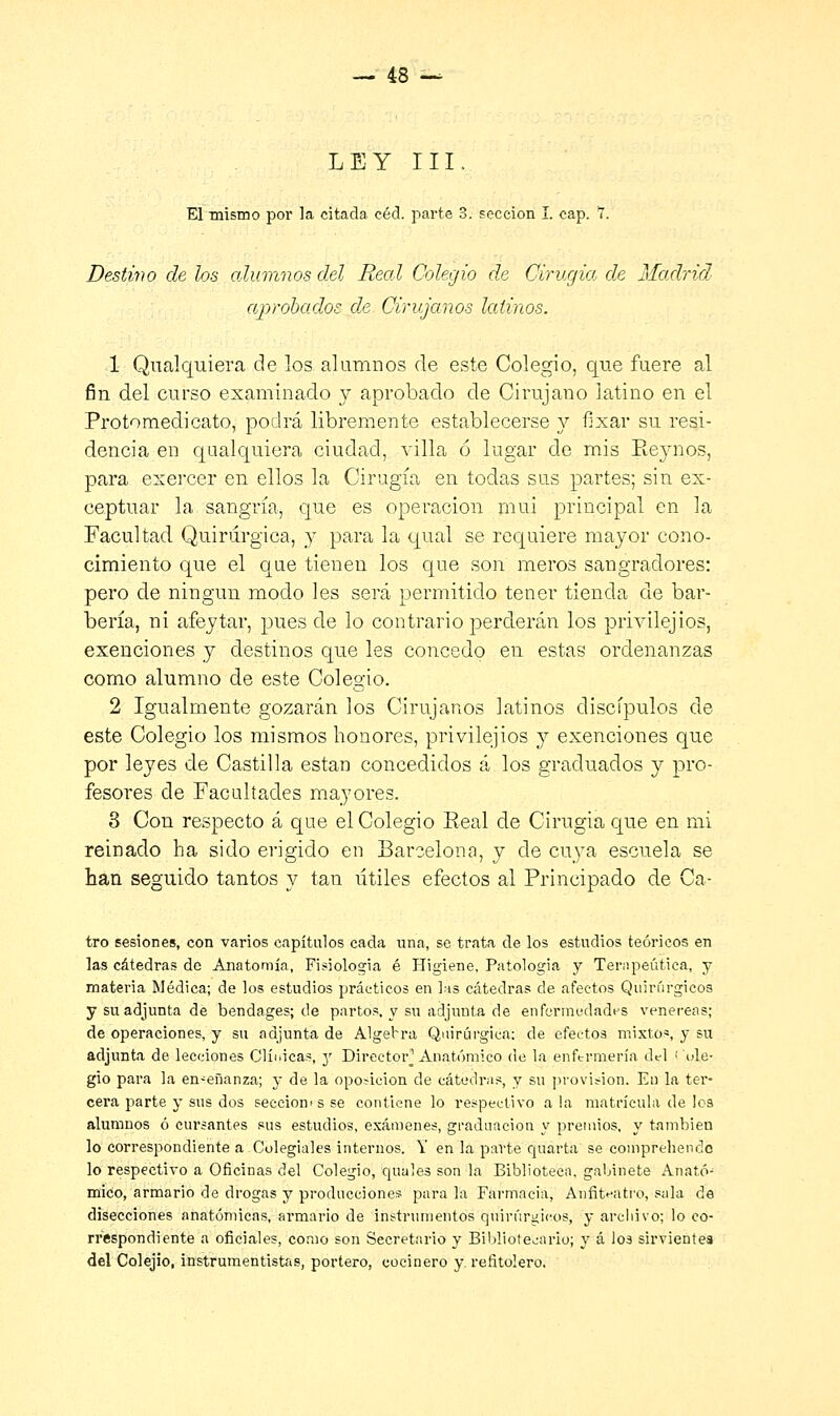 LEY III. El mismo por la citada céd. parte 3. sección I. cap. 7. Destino de los alumnos del Real Colegio de Cirugía de Madrid aprobados de Cirujanos latinos. 1 Qualquiera de los alumnos de este Colegio, que fuere al fin del curso examinado y aprobado de Cirujano latino en el Protomedicato, podrá libremente establecerse y fixar su resi- dencia en qualquiera ciudad, villa 6 lugar de mis Reynos, para exercer en ellos la Cirugía en todas sus partes; sin ex- ceptuar la sangría, que es operación mui principal en la Facultad Quirúrgica, y para la qual se requiere mayor cono- cimiento que el que tienen los que son meros sangradores: pero de ningún modo les será permitido tener tienda de bar- bería, ni afeytar, pues de lo contrario perderán los privilejios, exenciones y destinos que les concedo en estas ordenanzas como alumno de este Colegio. 2 Igualmente gozarán los Cirujanos latinos discípulos de este Colegio los mismos honores, privilejios y exenciones que por leyes de Castilla están concedidos á los graduados y pro- fesores de Facultades mayores. 3 Con respecto á que el Colegio Real de Cirugía que en mi reinado ha sido erigido en Barcelona, y de cuya escuela se han seguido tantos y tan útiles efectos al Principado de Ca- tro sesiones, con varios capítulos cada una, se trata de los estudios teóricos en las cátedras de Anatomía, Fisiología é Higiene, Patologia y Terapéutica, y materia Médica; de los estudios prácticos en las cátedras de afectos Quirúrgicos y su adjunta de bendages; de partos, y su adjunta de enfermedades venéreas; de operaciones, y su adjunta de Algebra Quirúrgica; de efectos mixtos, y su adjunta de lecciones Clínicas, y Director^ Anatómico de la enftrmería del < ole- gio para la en-eñanza; y de la oposición de cátedras, y su provisión. Eu la ter- cera parte y sus dos seccionas se contiene lo respectivo a la matrícula de los alumnos ó cursantes sus estudios, exámenes, graduación y premios, y también lo correspondiente a Colegiales internos. Y en la parte quarta se coinpreliendc lo respectivo a Oficinas del Colegio, cpiales son la Biblioteca, gabinete Anató- mico, armario de drogas y producciones para la Farmacia, Anfiteatro, sala de disecciones anatómicas, armario de instrumentos quirúrgicos, y archivo; lo co- rrespondiente a oficiales, como son Secretario y Bibliotecario; y á los sirvientes del Colejio, instrumentistas, portero, cocinero y refitolero.