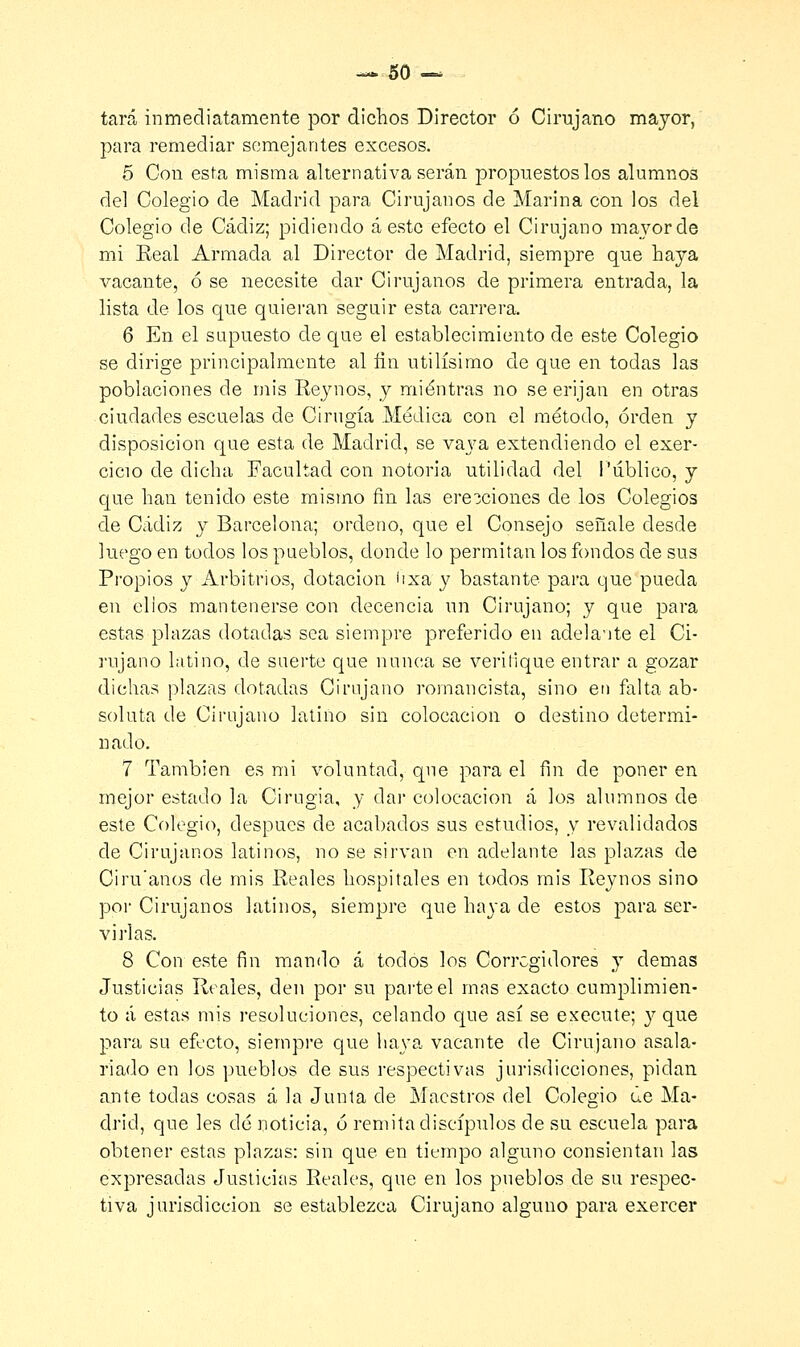 — 50- tará inmediatamente por dichos Director ó Cirujano mayor, para remediar semejantes excesos. 5 Con esta misma alternativa serán propuestos los alumnos del Colegio de Madrid para Cirujanos de Marina con los del Colegio de Cádiz; pidiendo á este efecto el Cirujano mayor de mi Eeal Armada al Director de Madrid, siempre que haya vacante, ó se necesite dar Cirujanos de primera entrada, la lista de los que quieran seguir esta carrera. 6 En el supuesto de que el establecimiento de este Colegio se dirige principalmente al fin útilísimo de que en todas las poblaciones de mis Reynos, y mientras no se erijan en otras ciudades escuelas de Cirugía Médica con el método, orden y disposición que esta de Madrid, se va\7a extendiendo el exer- cicio de dicha Facultad con notoria utilidad del Público, y que han tenido este mismo fin las erecciones de los Colegios de Cádiz y Barcelona; ordeno, que el Consejo señale desde luego en todos los pueblos, donde lo permitan los fondos de sus Propios y Arbitrios, dotación íixa y bastante para que pueda en elios mantenerse con decencia un Cirujano; y que para estas plazas dotadas sea siempre preferido en adela-ite el Ci- rujano latino, de suerte que nunca se verilique entrar a gozar dichas plazas dotadas Cirujano romancista, sino en falta ab- soluta de Cirujano latino sin colocación o destino determi- nado. 7 También es mi voluntad, que para el fin de poner en mejor estado la Cirugía, y dar colocación á los alumnos de este Colegio, después de acabados sus estudios, y revalidados de Cirujanos latinos, no se sirvan en adelante las plazas de Ciru'anos de mis Reales hospitales en todos mis Reynos sino por Cirujanos latinos, siempre que haya de estos para ser- virlas. 8 Con este fin mando á todos los Corregidores y demás Justicias Reales, den por su parte el mas exacto cumplimien- to á estas mis resoluciones, celando que así se execute; y que para su efecto, siempre que haya vacante de Cirujano asala- riado en los pueblos de sus respectivas jurisdicciones, pidan ante todas cosas á la Junta de Maestros del Colegio úe Ma- drid, que les dé noticia, ó remita discípulos de su escuela para obtener estas plazas: sin que en tiempo alguno consientan las expresadas Justicias Reales, que en los pueblos de su respec- tiva jurisdicción se establezca Cirujano alguno para exercer