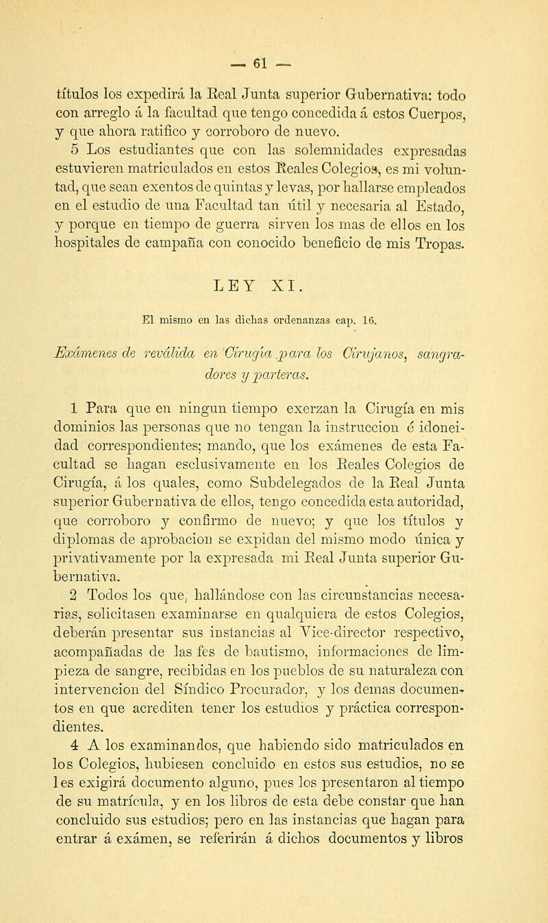 títulos los expedirá la Eeal Junta superior Gubernativa: todo con arreglo á la facultad que tengo concedida á estos Cuerpos, y que ahora ratifico y corroboro de nuevo. 5 Los estudiantes que con las solemnidades expresadas estuvieren matriculados en estos Reales Colegio», es mi volun- tad, que sean exentos de quintas y levas, por hallarse empleados en el estudio de una Facultad tan útil y necesaria al Estado, y porque en tiempo de guerra sirven los mas de ellos en los hospitales de campaña con conocido beneficio de mis Tropas. LEY XI. El mismo en las dichas oi'denanzas cap. 16. Exámenes de revalida en 'Cirugía .p ara los Cirujanos, sangra- dores y parteras. 1 Para que en ningún tiempo exerzan la Cirugía en mis dominios las personas que no tengan la instrucción é idonei- dad correspondientes; mando, que los exámenes de esta Fa- cultad se hagan esclusivamente en los Eeales Colegios de Cirugía, á los quales, como Subdelegados de la Eeal Junta superior Gubernativa de ellos, tengo concedida esta autoridad, que corroboro y confirmo de nuevo; y que los títulos y diplomas de aprobación se expidan del mismo modo única y privativamente por la expresada mi Eeal Junta superior Gu- bernativa. 2 Todos los que, hallándose con las circunstancias necesa- rias, solicitasen examinarse en qualquiera de estos Colegios, deberán presentar sus instancias al Vice-director respectivo, acompañadas de las fes de bautismo, informaciones de lim- pieza de sangre, recibidas en los pueblos de su naturaleza con intervención del Síndico Procurador, y los demás documen^ tos en que acrediten tener los estudios y práctica correspon- dientes. 4 A los examinandos, que habiendo sido matriculados en los Colegios, hubiesen concluido en estos sus estudios, no se les exigirá documento alguno, pues los presentaron al tiempo de su matrícula, y en los libros de esta debe constar que han concluido sus estudios; pero en las instancias que hagan para entrar á examen, se referirán á dichos documentos y libros