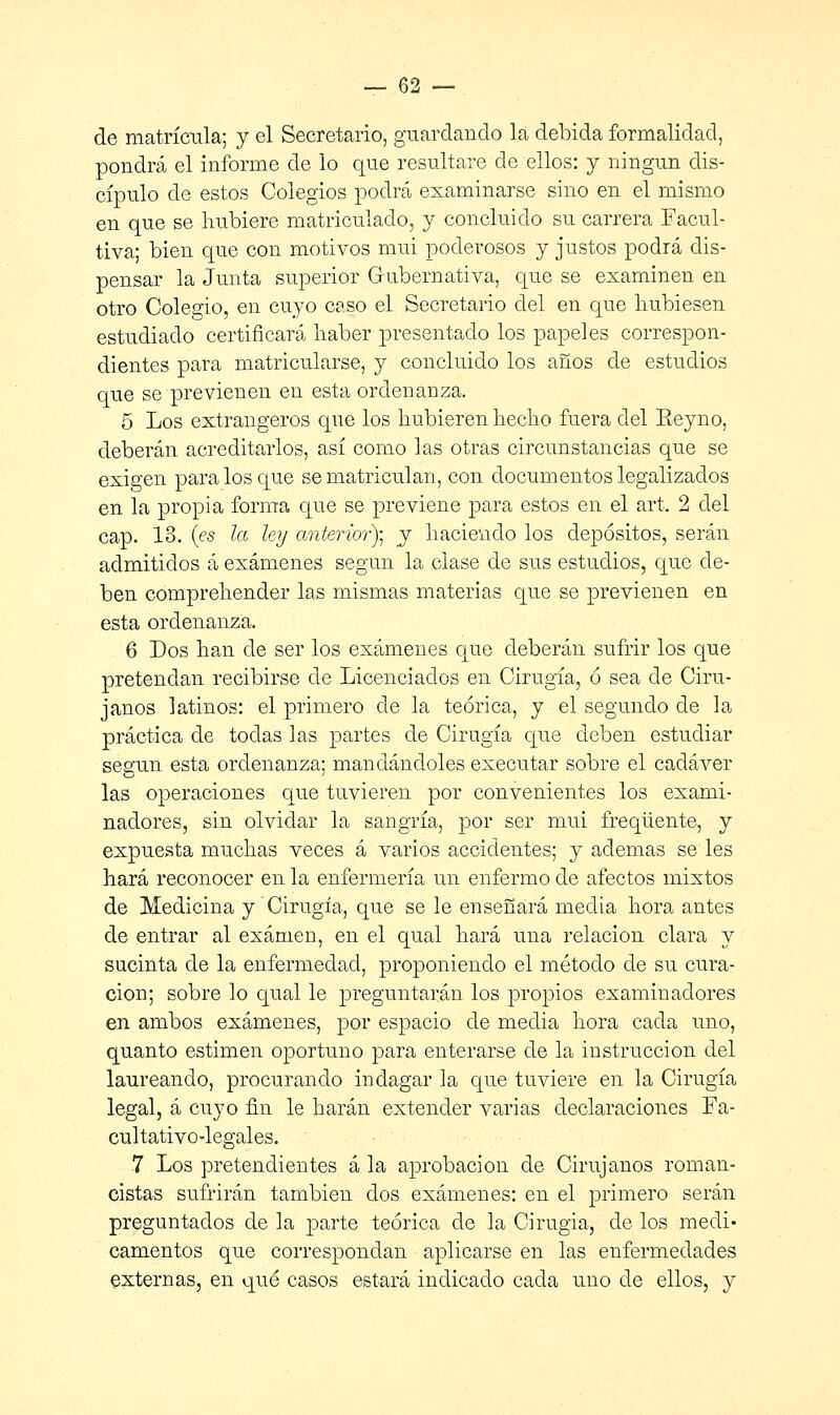 de matrícula; y el Secretario, guardando la debida formalidad, pondrá el informe de lo que resultare de ellos: y ningún dis- cípulo de estos Colegios podrá examinarse sino en el mismo en que se hubiere matriculado, y concluido su carrera Facul- tiva; bien que con motivos mui poderosos y justos podrá dis- pensar la Junta superior Gubernativa, que se examinen en otro Colegio, en cuyo caso el Secretario del en que hubiesen estudiado certificará haber presentado los papeles correspon- dientes para matricularse, y concluido los años de estudios que se previenen en esta ordenanza. 5 Los extrangeros que los hubieren hecho fuera del Eeyno, deberán acreditarlos, así como las otras circunstancias que se exigen para los que se matriculan, con documentos legalizados en la propia forma que se previene para estos en el art. 2 del cap. 13. (es la ley anterior)- y haciendo los depósitos, serán admitidos á exámenes según la clase de sus estudios, que de- ben comprehender las mismas materias que se previenen en esta ordenanza. 6 Dos han de ser los exámenes que deberán sufrir los que pretendan recibirse de Licenciados en Cirugía, ó sea ele Ciru- janos latinos: el primero ele la teórica, y el segundo de la práctica de todas las partes de Cirugía que deben estudiar según esta ordenanza; mandándoles executar sobre el cadáver las operaciones que tuvieren por convenientes los exami- nadores, sin olvidar la sangría, por ser mui freqüente, y expuesta muchas veces á varios accidentes; y ademas se les hará reconocer en la enfermería un enfermo de afectos mixtos de Medicina y Cirugía, que se le enseñará media hora antes de entrar al examen, en el qual hará una relación clara y sucinta de la enfermedad, proponiendo el método de su cura- ción; sobre lo qual le preguntarán los propios examinadores en ambos exámenes, por espacio de media hora cada uno, quanto estimen oportuno para enterarse de la instrucción del laureando, procurando indagar la que tuviere en la Cirugía legal, á cuyo fin le harán extender varias declaraciones Fa- cultativo-legales. 7 Los pretendientes á la aprobación de Cirujanos roman- cistas sufrirán también dos exámenes: en el primero serán preguntados de la parte teórica de la Cirugía, de los medi- camentos que correspondan aplicarse en las enfermedades externas, en qué casos estará indicado cada uno de ellos, j