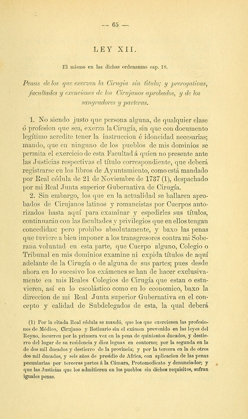 LEY XII. El mismo en las dichas ordenanzas cap. 18. Penas de los que exerzan la Cirugía sin título; y prerogativas, facultades y exenciones de los Cirujanos aprobados, y de los sangradores y parteras. 1. No siendo justo que persona alguna, de qualquier clase ó profesión que sea, exerza la Cirugía, sin que con documento legítimo acredite tener la instrucción é idoneidad necesarias; mando, que en ninguno de los pueblos de mis dominios se permita el exercicio de esta Facultad á quien no presente ante las Justicias respectivas el título correspondiente, que deberá registrarse en los libros de Ayuntamiento, como está mandado por .Real cédula de 21 de Noviembre de 1737 (1), despachado por mi Real Junta superior Gubernativa de Cirugía. 2. Sin embargo, los que en la actualidad se bailaren apro- bados de Cirujanos latinos y romancistas por Cuerpos auto- rizados basta aquí para examinar y espedirles sus títulos, continuarán con las facultades y privilegios que en ellos tengan concedidas: pero prohibo absolutamente, y baxo las penas que tuviere a bien imponer a los transgresores contra mi Sobe- rana voluntad en esta parte, que Cuerpo alguno, Colegio o Tribunal en mis dominios examine ni expida títulos de aquí adelante de la Cirugía o de alguna de sus partes; pues desde ahora en lo sucesivo los exámenes se han de hacer exclusiva- mente en mis Reales Colegios de Cirugía que están o estu- vieren, así en lo escolástico como en lo económico, baxo la dirección de mi Real Junta superior Gubernativa en el con- cepto y calidad de Subdelegados de esta, la qual deberá (1) Por la citada Real cédula se mandó, que los que ejerciesen las profesio- nes de Médico, Cirujano y Boticario sin el examen prevenido en las leyes del Reyno, incurren por la primera vez en la pena de quinientos ducados, y destie- rro del lugar de su residencia y diez leguas en contorno; por la segunda en la de dos mil ducados y destierro de la provincia; y por la tercera en la de otros dos mil ducados, y seis años de presidio de África-, con aplicación de las penas pecuniarias por terceras partes á la Cámara, Protomedicato y denunciador; y que las Justicias que los admitieren en los pueblos sin dichos requisitos, sufran iguales penas.