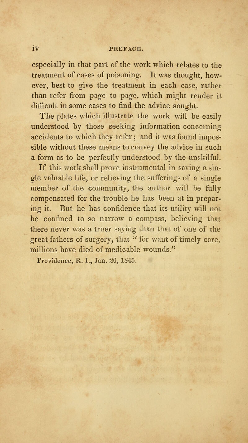 especially in that part of the work which relates to the treatment of cases of poisoning. It was thought, how- ever, best to give the treatment in each case, rather than refer from page to page, which might render it difficult in some cases to find the advice sought. The plates which illustrate the work will be easily understood by those seeking information concerning accidents to which they refer; and it was found impos- sible without these means to convey the advice in such a form as to be perfectly understood by the unskilful. If this work shall prove instrumental in saving a sin- gle valuable life, or relieving the sufferings of a single member of the community, the author will be fully compensated for the trouble he has been at in prepar- ing it. But he has confidence that its utility will not be confined to so narrow a compass, believing that there never was a truer saying than that of one of the great fathers of surgery, that ^' for want of timely care, millions have died of medicable wounds. Providence, R. 1., Jan. 20, 1845.