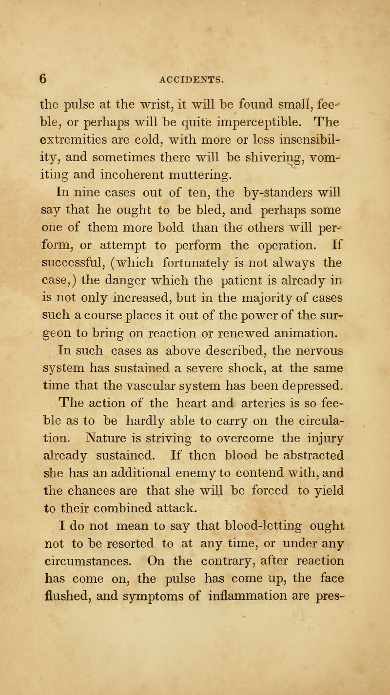 the pulse at the wrist, it will be found small, fee<^ ble, or perhaps will be quite imperceptible. The extremities are cold, with more or less insensibil- ity, and sometimes there will be shivering, vom- iting and incoherent muttering. In nine cases out of ten, the by-standers will say that he ought to be bled, and perhaps some one of them more bold than the others will per- form, or attempt to perform the operation. If successful, (which fortunately is not always the case,) the danger which the patient is already in is not only increased, but in the majority of cases such a course places it out of the power of the sur- geon to bring on reaction or renewed animation. In such cases as above described, the nervous system has sustained a severe shock, at the same time that the vascular system has been depressed. The action of the heart and arteries is so fee- ble as to be hardly able to carry on the circula- tion. Nature is striving to overcome the injury already sustained. If then blood be abstracted she has an additional enemy to contend with, and the chances are that she will be forced to yield to their combined attack. I do not mean to say that blood-letting ought not to be resorted to at any time, or under any circumstances. On the contrary, after reaction has come on, the pulse has come up, the face flushed, and symptoms of inflammation are pres-