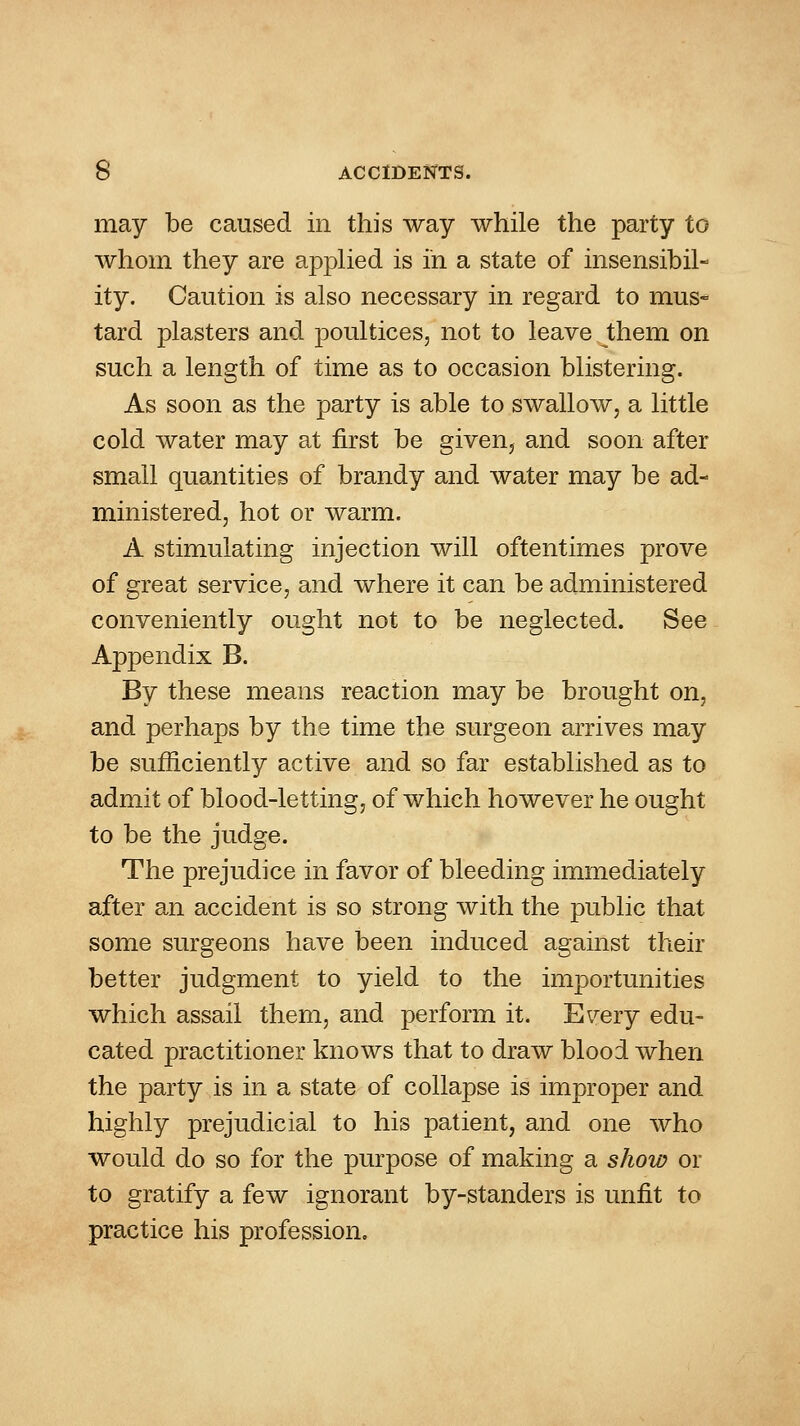may be caused in this way while the party to whom they are a]3plied is in a state of insensibil- ity. Caution is also necessary in regard to mus- tard plasters and poultices, not to leave them on such a length of time as to occasion blistering. As soon as the party is able to swallow, a little cold water may at first be given, and soon after small quantities of brandy and Avater may be ad- ministered, hot or warm. A stimulating injection will oftentimes prove of great service, and where it can be administered conveniently ought not to be neglected. See Appendix B. By these means reaction may be brought on, and perhaps by the time the surgeon arrives may be sufficiently active and so far established as to admit of blood-letting, of which however he ought to be the judge. The prejudice in favor of bleeding immediately after an accident is so strong with the public that some surgeons have been induced against their better judgment to yield to the importunities which assail them, and perform it. Every edu- cated practitioner knows that to draw blood when the party is in a state of collapse is improper and highly prejudicial to his patient, and one who would do so for the purpose of making a show or to gratify a few ignorant by-standers is unfit to practice his profession.