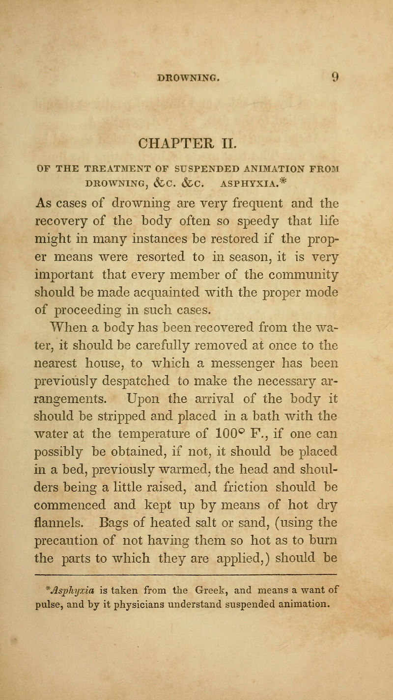 CHAPTER 11. OF THE TREATMENT OF SUSPENDED ANIMATION FROM DROWNING, &C. &C. ASPHYXIA.* As cases of drowning are very frequent and the recovery of the body often so speedy that life might in many instances be restored if the prop- er means were resorted to in season, it is very important that every member of the commmiity should be made acquainted Avith the proper mode of proceeding in such cases. When a body has been recovered from the wa- ter, it should be carefully removed at once to the nearest house, to which a messenger has been previously despatched to make the necessary ar- rangements. Upon the arrival of the body it should be stripped and placed in a bath with the water at the temperature of 100^ F., if one can possibly be obtained, if not, it should be placed in a bed, previously warmed, the head and shoul- ders being a little raised, and friction should be commenced and kept up by means of hot dry flannels. Bags of heated salt or sand, (using the precaution of not having them so hot as to burn the parts to which they are applied,) should be *^sphyxia is taken from the Greek, and means a want of pulse, and by it physicians understand suspended animation.