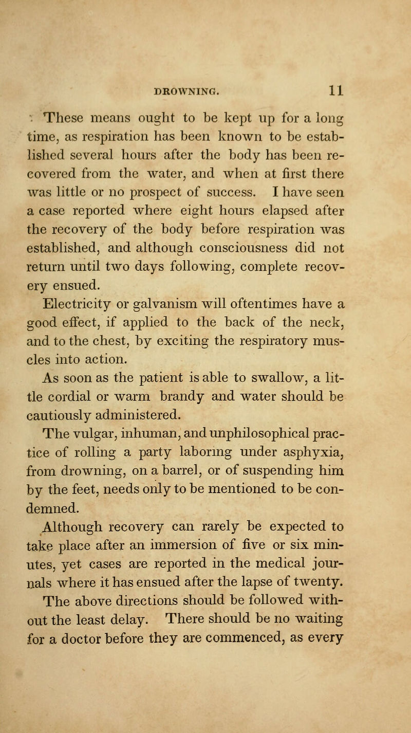 ■. These means ought to be kept up for a long time, as respiration has been known to be estab- lished several hours after the body has been re- covered from the water, and when at first there was little or no prospect of success. I have seen a case reported where eight hours elapsed after the recovery of the body before respiration was established, and although consciousness did not return until two days following, complete recov- ery ensued. Electricity or galvanism will oftentimes have a good effect, if applied to the back of the neck, and to the chest, by exciting the respiratory mus- cles into action. As soon as the patient is able to swallow, a lit- tle cordial or warm brandy and water should be cautiously administered. The vulgar, inhuman, and unphilosophical prac- tice of rolling a party laboring under asphyxia, from drowning, on a barrel, or of suspending him by the feet, needs only to be mentioned to be con- demned. Although recovery can rarely be expected to take place after an immersion of ^ve or six min- utes, yet cases are reported in the medical jour- nals where it has ensued after the lapse of twenty. The above directions should be followed with- out the least delay. There should be no waiting for a doctor before they are commenced, as every