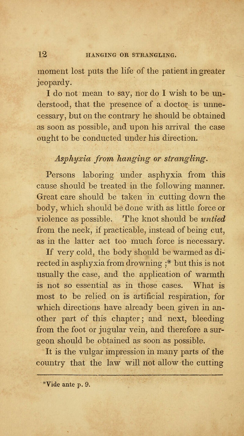 moment lost puts the life of the patient in greater jeopardy. I do not mean to say, nor do I wish to be mi- derstood, that the presence of a doctor is unne- cessary, but on the contrary he should be obtained as soon as possible, and upon his arrival the case ought to be conducted under his direction. Asphyxia from hanging or strangling. Persons laboring under asphyxia from this cause should be treated in the following manner. Great care should be taken in cutting down the body, which should be done with as little force or violence as possible. The knot should be untied from the neck, if practicable, instead of being cut, as in the latter act too much force is necessary. If very cold, the body should be warmed as di- rected in asphyxia from drowning ;* but this is not usually the case, and the application of warmth is not so essential as in those cases. What is most to be relied on is artificial respiration, for which directions have already been given in an- other part of this chapter; and next, bleeding from the foot or jugular vein, and therefore a sur- geon should be obtained as soon as possible. It is the vulgar impression in many parts of the country that the law will not allow the cutting *Vide ante p. 9.