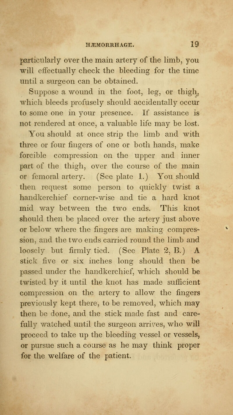 particularly over the main artery of the limb, you will effectually check the bleeding for the time until a siu'geon can be obtained. Suppose a wound in the foot, leg, or thigh, which bleeds profusely should accidentally occm' to some one in yom' presence. If assistance is not rendered at once, a valuable life may be lost. You should at once strip the limb and with three or four fingers of one or both hands, make forcible compression on the upper and inner part of the thigh, over the course of the main or femoral artery. (See plate 1.) You should then request some person to quickly twist a handkerchief corner-wise and tie a hard knot mid way between the two ends. This knot should then be placed over the artery just above or below where the fingers are making compres- sion, and the two ends carried round the limb and loosely but firmly tied. (See Plate 2, B.) A stick five or six inches long should then be passed under the handkerchief, which should be twisted by it until the knot has made sufficient compression on the artery to allow the fingers previously kept there, to be removed, which may then be done, and the stick made fast and care- fully watched until the sm^geon arrives, who will proceed to take up the bleeding vessel or vessels, or pursue such a coarse as he may think proper for the welfare of the patient.