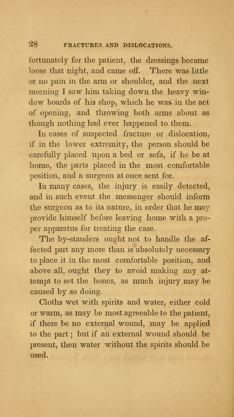 fortunately for the patient, the dressings became loose that night, and came off. There was Httle or no pain in the arm or shoulder, and the next morning I saw him taking down the heavy win- dow boards of his shop, which he was in the act of opening, and throwing both arms about as though nothing had ever happened to them. In cases of suspected fracture or dislocation, if in the lower extremity, the person should be carefully placed upon a bed or sofa, if he be at home, the parts placed in the most comfortable position, and a surgeon at once sent for. In many cases, the injury is easily detected, and in such event the messenger should inform the surgeon as to its nature, in order that he may provide himself before leaving home with a pro- per apparatus for treating the case. The by-standers ought not to handle the af- fected part any more than is absolutely necessary to place it in the most comfortable position, and above all, ought they to avoid making any at- tempt to set the bones, as much injury may be caused by so doing. Cloths wet with spirits and water, either cold or warm, as may be most agreeable to the patient, if there be no external wound, may be applied to the part; but if an external wound should be present, then water without the spirits should be used.