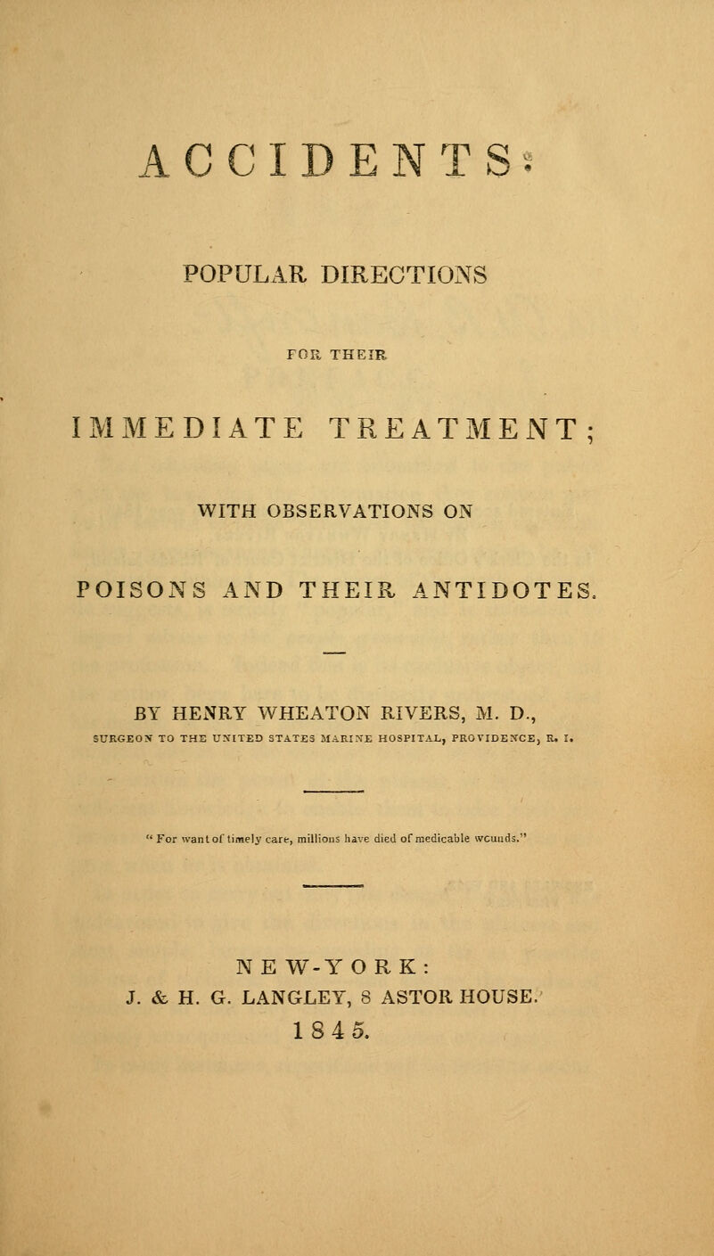 ACCIDENTS POPULAR DIRECTIONS FOR THEIR IMMEDIATE TREATMENT; WITH OBSERVATIONS ON POISONS AND THEIR ANTIDOTES, SURGEON' TO THE UNITED STATES MARINE HOSPITAL, PROVIDENCE, R. I.  For want of timely care, millions have died ofraedtcable wcunds.' NE W-YORK: J. & H. G. LANGLEY, 8 ASTOR HOUSE. 1845.