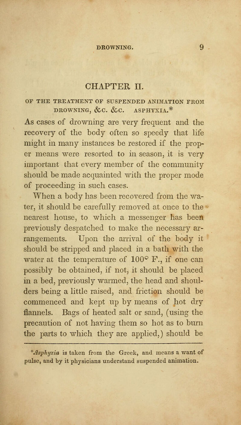 CHAPTER II. OF THE TREATMENT OF SUSPENDED ANIMATION FROM DROWNING, &C. &C. ASPHYXIA.* As cases of drowning are very frequent and the recovery of the body often so speedy that life might in many instances be restored if the prop- er means were resorted to in season, it is very important that every member of the community should be made acquainted with the proper mode of proceeding in such cases. When a body has been recovered from the wa- ter, it should be carefully removed at once to the nearest house, to which a messenger has been previously despatched to make the necessary ar- rangements. Upon the arrival of the body it should be stripped and placed in a bath with the water at the temperature of 100° F., if one can possibly be obtained, if not, it should be placed in a bed, previously warmed, the head and shoul- ders being a little raised, and friction should be commenced and kept up by means of hot dry flannels. Bags of heated salt or sand, (using the precaution of not having them so hot as to burn the parts to which they are applied,) should be *Asphijxia is taken from the Greek, and means a want of pulse, and by it physicians understand suspended animation.