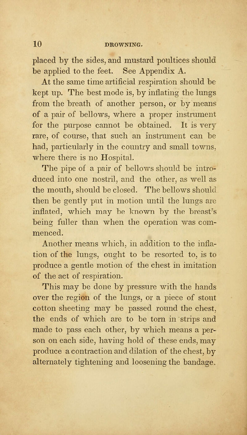 placed by the sides, and mustard poultices should be applied to the feet. See Appendix A. At the same time artificial respiration should be kept up. The best mode is, by inflating the lungs from the breath of another person, or by means of a pair of bellows, where a proper instrument for the purpose cannot be obtained. It is very rare, of course, that such an instrument can be had, particularly in the country and small towns, where there is no Hospital. The pipe of a pair of bellows should be intro- duced into one nostril, and the other, as well as the mouth, should be closed. The bellows should then be gently put in motion until the lungs are inflated, which may be known by the breasts being fuller than when the operation was com- menced. Another means which, in addition to the infla- tion of the lungs, ought to be resorted to, is to produce a gentle motion of the chest in imitation of the act of respiration. This may be done by pressure with the hands over the region of the lungs, or a piece of stout cotton sheeting may be passed round the chest, the ends of which are to be torn in strips and made to pass each other, by which means a per- son on each side, having hold of these ends, may produce a contraction and dilation of the chest, by alternately tightening and loosening the bandage.