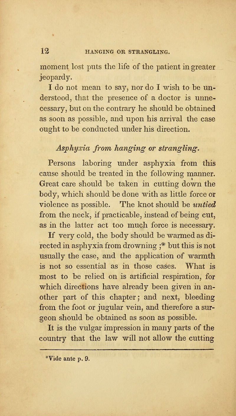 moment lost puts the life of the patient in greater jeopardy. I do not mean to say, nor do I wish to be un- derstood, that the presence of a doctor is unne- cessary, but on the contrary he should be obtained as soon as possible, and upon his arrival the case ought to be conducted under his direction. Asphyxia from hanging or strangling. Persons laboring under asphyxia from this cause should be treated in the following manner. Great care should be taken in cutting down the body, which should be done with as little force or violence as possible. The knot should be untied from the neck, if practicable, instead of being cut, as in the latter act too much force is necessary. If very cold, the body should be warmed as di- rected in asphyxia from drowning ;* but this is not usually the case, and the application of warmth is not so essential as in those cases. What is most to be relied on is artificial respiration, for which directions have already been given in an- other part of this chapter; and next, bleeding from the foot or jugular vein, and therefore a sur- geon should be obtained as soon as possible. It is the vulgar impression in many parts of the country that the law will not allow the cutting *Vide ante p. 9.