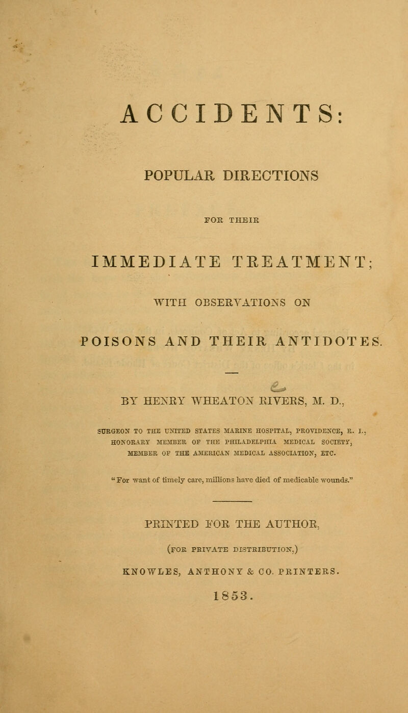 ACCIDENTS: POPULAR DIRECTIONS FOR THEIR IMMEDIATE TREATMENT WITH OBSERVATIONS ON POISONS AND THEIR ANTIDOTES. BY HENRY WHEATON RIVERS, M. D., SURGEON TO THE UNITED STATES MARINE HOSPITAL, PROVIDENCE, R. I. HONORARY MEMBER OF THE PHILADELPHIA MEDICAL SOCIETY, MEMBER OF THE AMERICAN MEDICAL ASSOCIATION, ETC.  For want of timely care, millions have died of medicable wounds. PRINTED EOR THE AUTHOR, (FOR PRIVATE DISTRIBUTION-.) KNOWLES, ANTHONY & CO. PRINTERS. 1853.