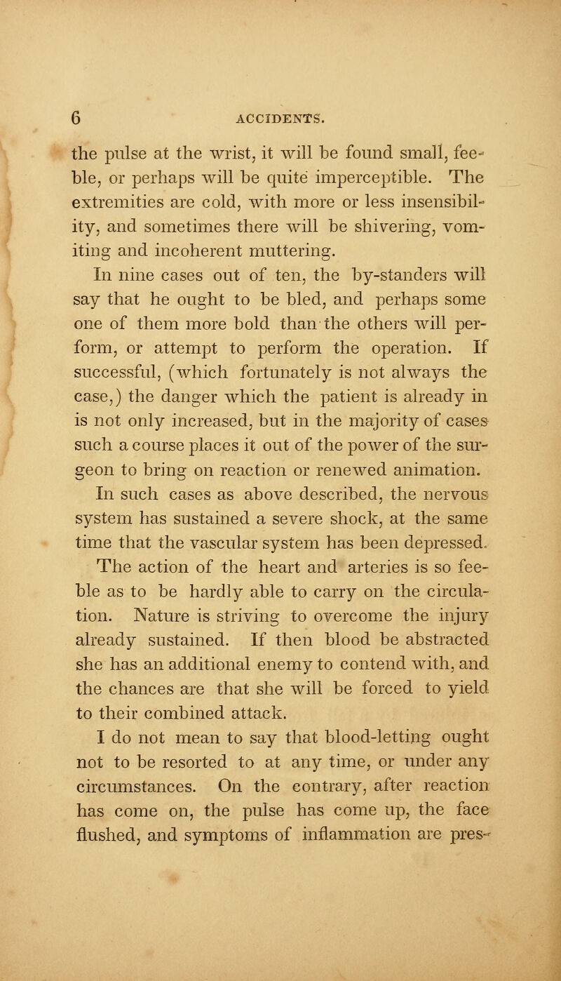 the pulse at the wrist, it will be found small, fee- ble, or perhaps will be quite imperceptible. The extremities are cold, with more or less insensibil- ity, and sometimes there will be shivering, vom- iting and incoherent muttering. In nine cases out of ten, the by-standers will say that he ought to be bled, and perhaps some one of them more bold than the others will per- form, or attempt to perform the operation. If successful, (which fortunately is not always the case,) the danger which the patient is already in is not only increased, but in the majority of cases- such a course places it out of the power of the sur- geon to bring on reaction or renewed animation. In such cases as above described, the nervous system has sustained a severe shock, at the same time that the vascular system has been depressed. The action of the heart and arteries is so fee- ble as to be hardly able to carry on the circula- tion. Nature is striving to overcome the injury already sustained. If then blood be abstracted she has an additional enemy to contend with, and the chances are that she will be forced to yield to their combined attack. I do not mean to say that blood-letting ought not to be resorted to at any time, or under any circumstances. On the contrary, after reaction has come on, the pulse has come up, the face flushed, and symptoms of inflammation are pres-