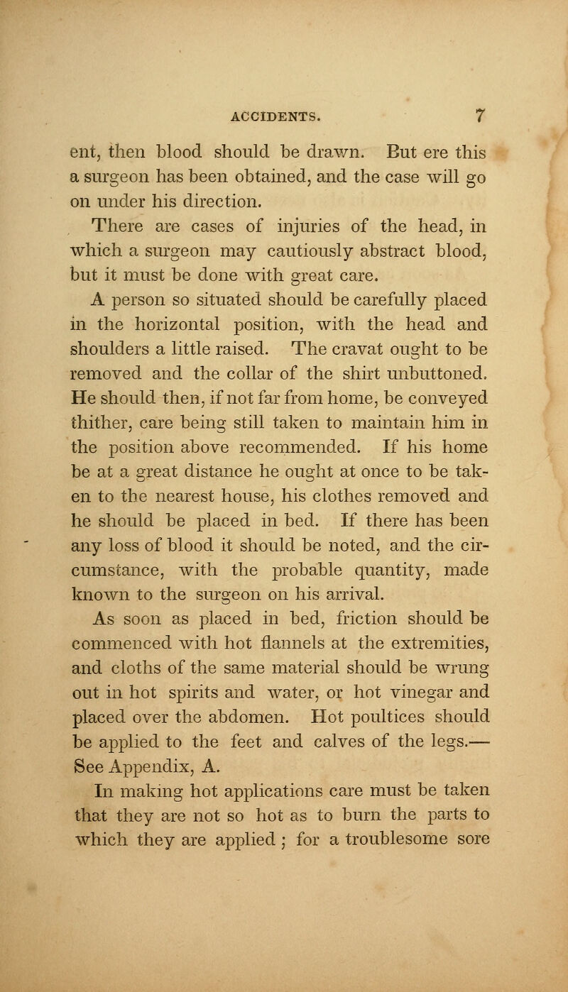 ent, then blood should be drawn. But ere this a surgeon has been obtained, and the case will go on under his direction. There are cases of injuries of the head, in which a surgeon may cautiously abstract blood, but it must be done with great care. A person so situated should be carefully placed in the horizontal position, with the head and shoulders a little raised. The cravat ought to be removed and the collar of the shirt unbuttoned. He should then, if not far from home, be conveyed thither, care being still taken to maintain him in the position above recommended. If his home be at a great distance he ought at once to be tak- en to the nearest house, his clothes removed and he should be placed in bed. If there has been any loss of blood it should be noted, and the cir- cumstance, with the probable quantity, made known to the surgeon on his arrival. As soon as placed in bed, friction should be commenced with hot flannels at the extremities, and cloths of the same material should be wrung out in hot spirits and water, or hot vinegar and placed over the abdomen. Hot poultices should be applied to the feet and calves of the legs.-— See Appendix, A. In making hot applications care must be taken that they are not so hot as to burn the parts to which they are applied; for a troublesome sore