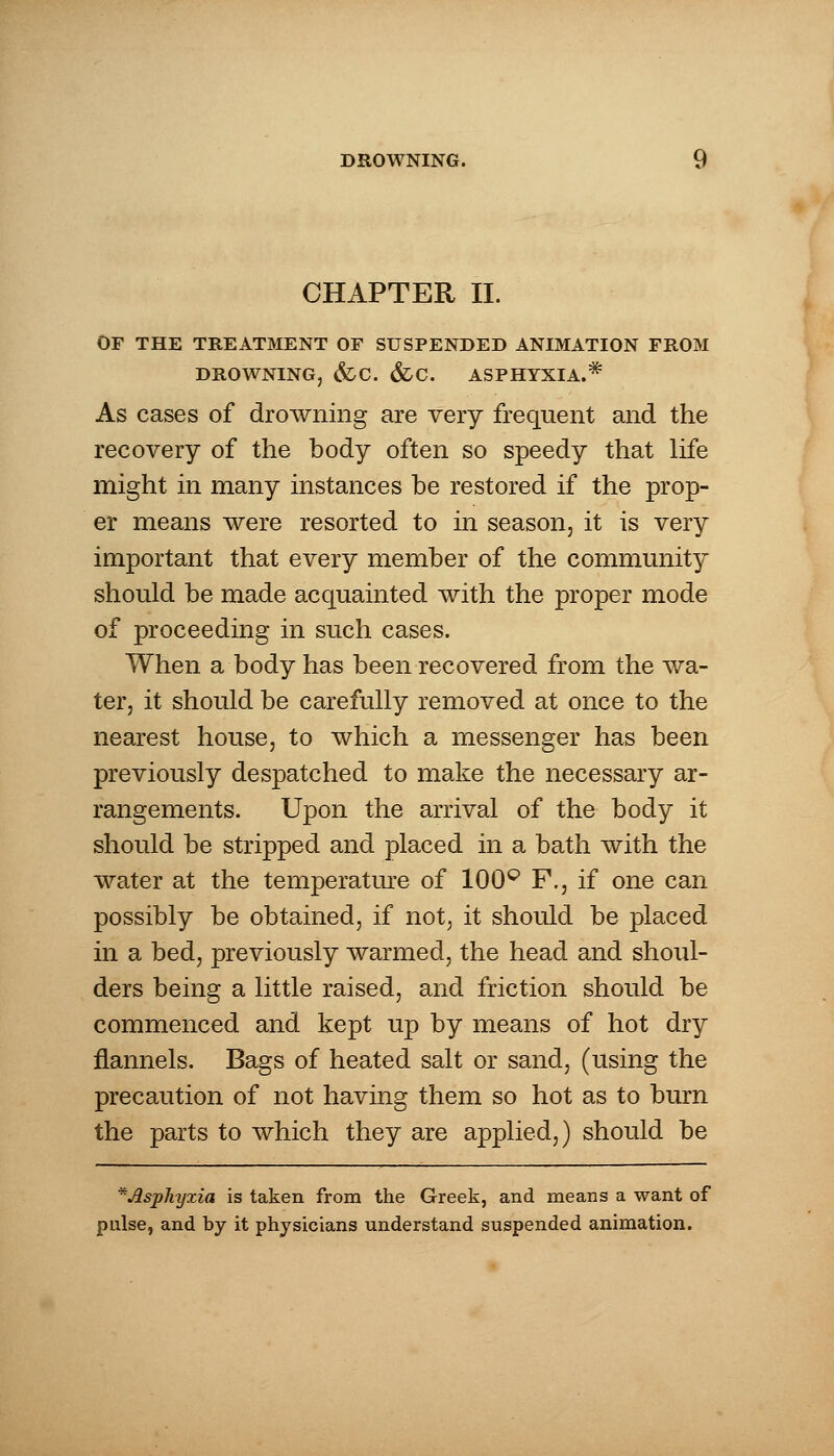 CHAPTER II. OF THE TREATMENT OF SUSPENDED ANIMATION FROM DROWNING, &C. &C. ASPHYXIA.* As cases of drowning are very frequent and the recovery of the body often so speedy that life might in many instances be restored if the prop- er means were resorted to in season, it is very important that every member of the community should be made acquainted with the proper mode of proceeding in such cases. When a body has been recovered from the wa- ter, it should be carefully removed at once to the nearest house, to which a messenger has been previously despatched to make the necessary ar- rangements. Upon the arrival of the body it should be stripped and placed in a bath with the water at the temperature of 100° F., if one can possibly be obtained, if not, it should be placed in a bed, previously warmed, the head and shoul- ders being a little raised, and friction should be commenced and kept up by means of hot dry flannels. Bags of heated salt or sand, (using the precaution of not having them so hot as to burn the parts to which they are applied,) should be * Asphyxia is taken from the Greek, and means a want of pulse, and by it physicians understand suspended animation.