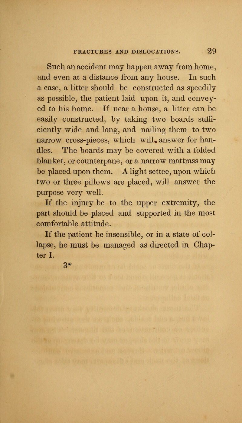 Such an accident may happen away from home, and even at a distance from any house. In such a case, a litter should be constructed as speedily as possible, the patient laid upon it, and convey- ed to his home. If near a house, a litter can be easily constructed, by taking two boards suffi- ciently wide and long, and nailing them to two narrow cross-pieces, which will* answer for han- dles. The boards may be covered with a folded blanket, or counterpane, or a narrow mattrass may be placed upon them. A light settee, upon which two or three pillows are placed, will answer the purpose very well. If the injury be to the upper extremity, the part should be placed and supported in the most comfortable attitude. If the patient be insensible, or in a state of col- lapse, he must be managed as directed in Chap- ter I. 3*