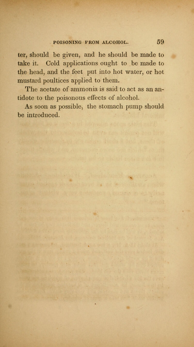 ter, should be given, and he should be made to take it. Cold applications ought to be made to the head, and the feet put into hot water, or hot mustard poultices applied to them. The acetate of ammonia is said to act as an an- tidote to the poisonous effects of alcohol. As soon as possible, the stomach pump should be introduced.