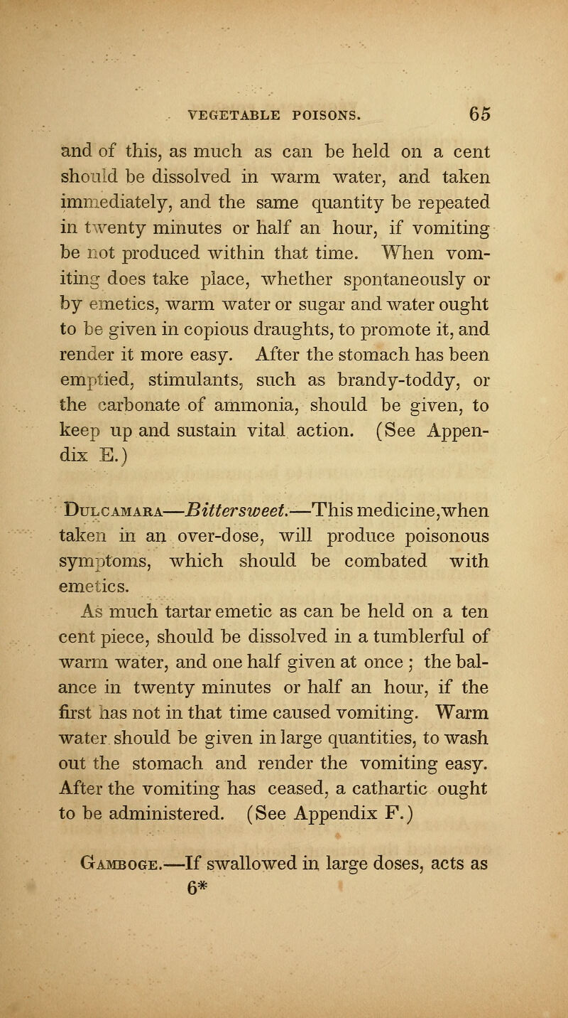 and of this, as much as can be held on a cent should be dissolved in warm water, and taken immediately, and the same quantity be repeated in twenty minutes or half an hour, if vomiting be not produced within that time. When vom- iting does take place, whether spontaneously or by emetics, warm water or sugar and water ought to be given in copious draughts, to promote it, and render it more easy. After the stomach has been emptied, stimulants, such as brandy-toddy, or the carbonate of ammonia, should be given, to keep up and sustain vital action. (See Appen- dix E.) Dulcamara—Bittersweet.—This medicine,when taken in an over-dose, will produce poisonous symptoms, which should be combated with emetics. As much tartar emetic as can be held on a ten cent piece, should be dissolved in a tumblerful of warm water, and one half given at once ; the bal- ance in twenty minutes or half an hour, if the first has not in that time caused vomiting. Warm water should be given in large quantities, to wash out the stomach and render the vomiting easy. After the vomiting has ceased, a cathartic ought to be administered. (See Appendix F.) Gamboge.—If swallowed in large doses, acts as 6*