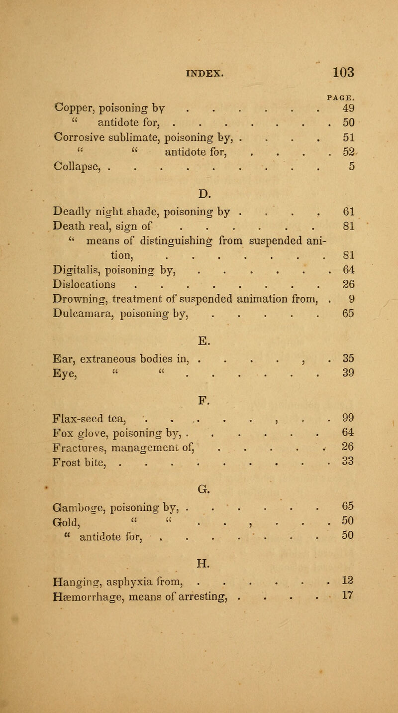 PAGE. Copper, poisoning by . . . . . 49  antidote for, 50 Corrosive sublimate, poisoning by, .... 51   antidote for, . . . .52 Collapse, . 5 D. Deadly night shade, poisoning by . . . . 61 Death real, sign of 81 c< means of distinguishing from suspended ani- tion, 81 Digitalis, poisoning by, .64 Dislocations 26 Drowning, treatment of suspended animation from, . 9 Dulcamara, poisoning by, 65 E. Ear, extraneous bodies in, . . . . , .35 Eye,   39 F. Flax-seed tea, . ... . . , . .99 Fox glove, poisoning by, 64 Fractures, management of, . . . ' * 26 Frost bite, 33 G. Gamboge, poisoning by, . .  . . . • 65 Gold, *  ..,... 50  antidote for, . . . . ■ . . . 50 H. Hanging, asphyxia from, 12 Haemorrhage, means of arresting, . . . .17