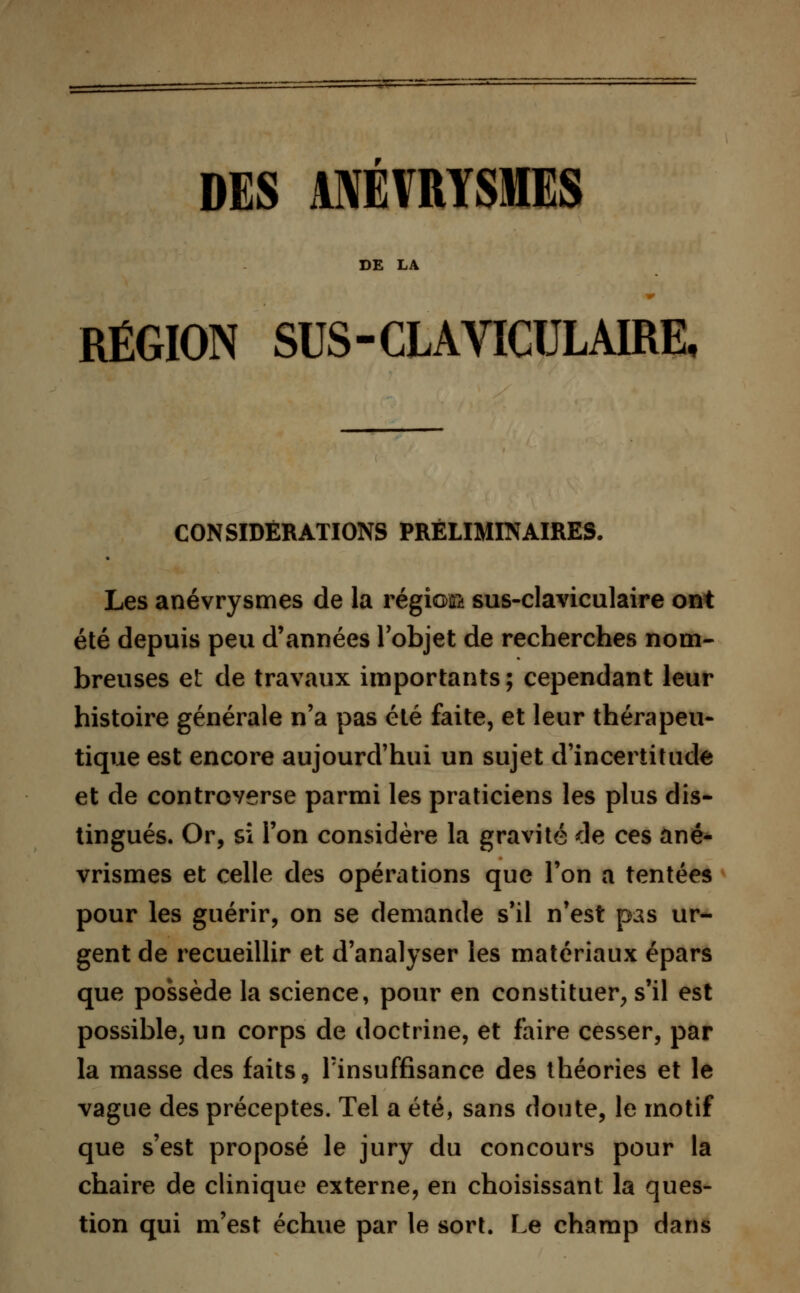 RÉGION SUS-CLAVICULAIRE, CONSIDÉRATIONS PRÉLIMINAIRES. Les anévrysmes de la région sus-claviculaire ont été depuis peu d'années l'objet de recherches nom- breuses et de travaux importants; cependant leur histoire générale n'a pas été faite, et leur thérapeu- tique est encore aujourd'hui un sujet d'incertitude et de controverse parmi les praticiens les plus dis- tingués. Or, si l'on considère la gravité de ces ané- vrismes et celle des opérations que l'on a tentées pour les guérir, on se demande s'il n'est pas ur- gent de recueillir et d'analyser les matériaux épars que possède la science, pour en constituer, s'il est possible, un corps de doctrine, et faire cesser, par la masse des faits. Insuffisance des théories et le vague des préceptes. Tel a été, sans doute, le motif que s'est proposé le jury du concours pour la chaire de clinique externe, en choisissant la ques- tion qui m'est échue par le sort. Le champ dans
