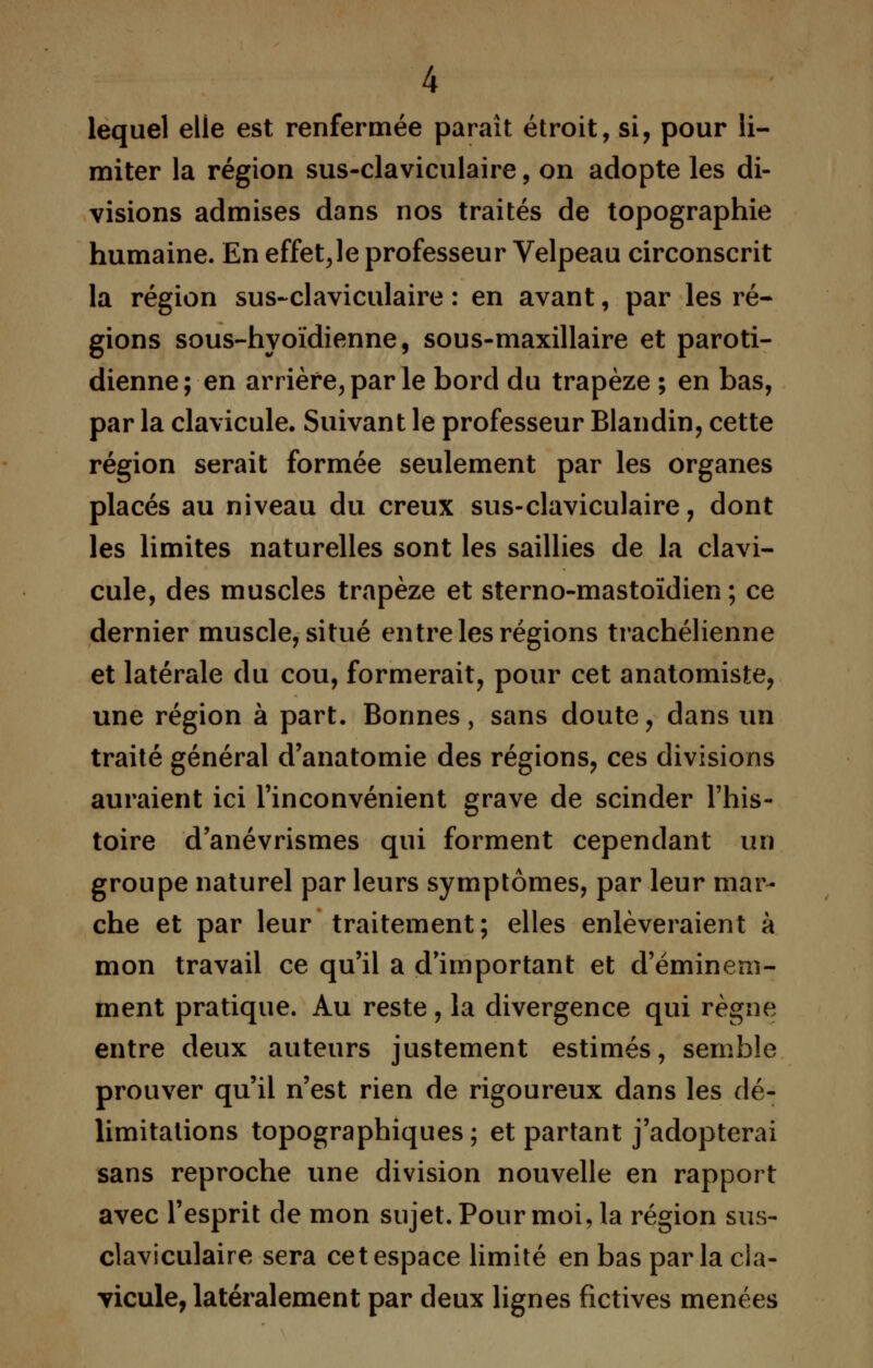 lequel elle est renfermée paraît étroit, si, pour li- miter la région sus-claviculaire, on adopte les di- visions admises dans nos traités de topographie humaine. En effet,le professeur Velpeau circonscrit la région sus-claviculaire : en avant, par les ré- gions sous-hyoïdienne, sous-maxillaire et paroti- dienne; en arrière, par le bord du trapèze ; en bas, par la clavicule. Suivant le professeur Blandin, cette région serait formée seulement par les organes placés au niveau du creux sus-claviculaire, dont les limites naturelles sont les saillies de la clavi- cule, des muscles trapèze et sterno-mastoïdien ; ce dernier muscle, situé entre les régions trachélienne et latérale du cou, formerait, pour cet anatomiste, une région à part. Bonnes, sans doute, dans un traité général d'anatomie des régions, ces divisions auraient ici l'inconvénient grave de scinder l'his- toire d'anévrismes qui forment cependant un groupe naturel par leurs symptômes, par leur mar- che et par leur traitement; elles enlèveraient à mon travail ce qu'il a d'important et d'éminem- ment pratique. Au reste, la divergence qui règne entre deux auteurs justement estimés, semble prouver qu'il n'est rien de rigoureux dans les dé- limitations topographiques ; et partant j'adopterai sans reproche une division nouvelle en rapport avec l'esprit de mon sujet. Pour moi, la région sus- claviculaire sera cet espace limité en bas parla cla- vicule, latéralement par deux lignes fictives menées