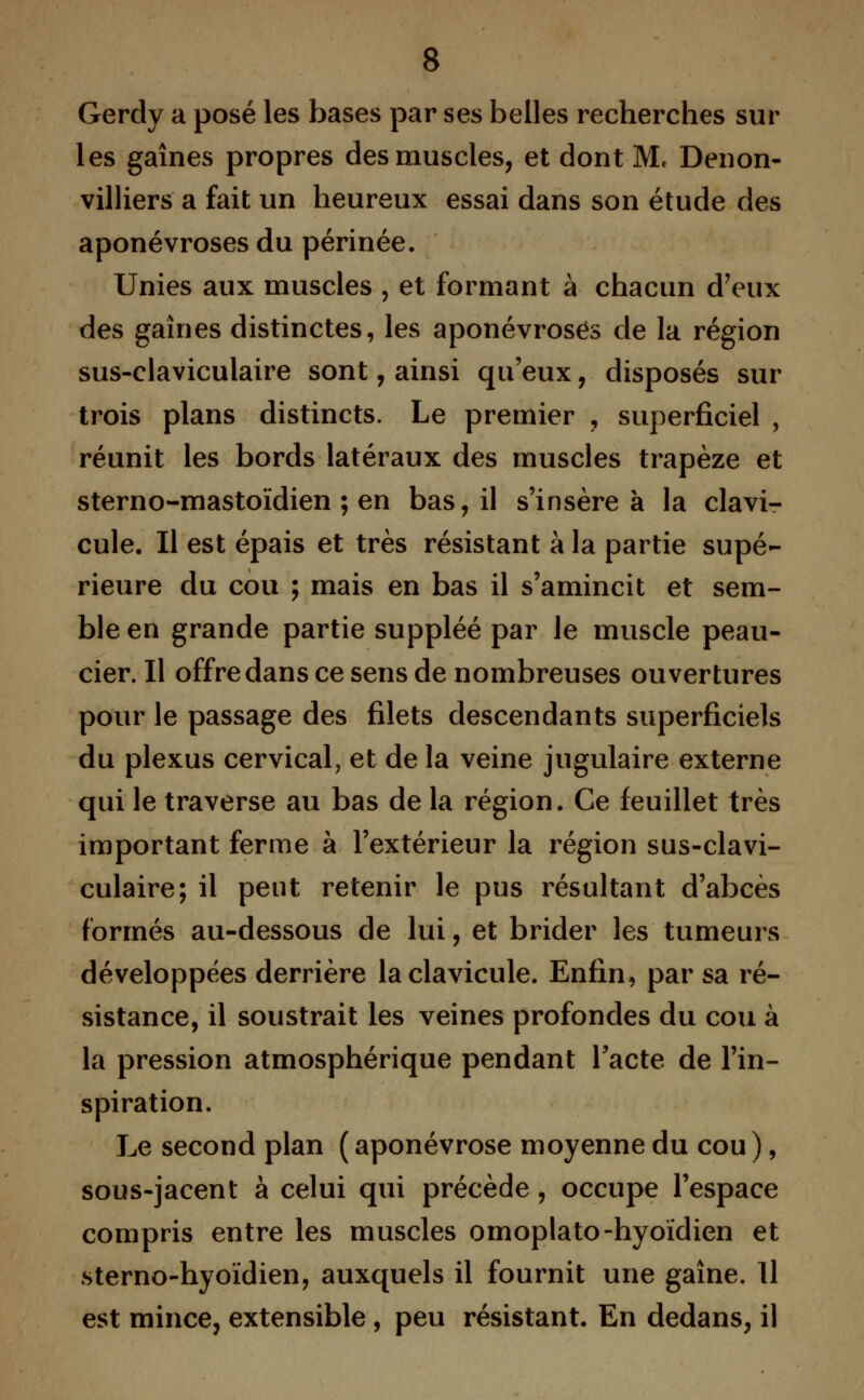 Gerdy a posé les bases par ses belles recherches sur les gaines propres des muscles, et dont M< Denon- villiers a fait un heureux essai dans son étude des aponévroses du périnée. Unies aux muscles , et formant à chacun d'eux des gaines distinctes, les aponévroses de la région sus-claviculaire sont, ainsi qu'eux , disposés sur trois plans distincts. Le premier , superficiel , réunit les bords latéraux des muscles trapèze et sterno-mastoïdien ; en bas, il s'insère à la clavi- cule. Il est épais et très résistant à la partie supé- rieure du cou ; mais en bas il s'amincit et sem- ble en grande partie suppléé par le muscle peau- cier. Il offre dans ce sens de nombreuses ouvertures pour le passage des filets descendants superficiels du plexus cervical, et de la veine jugulaire externe qui le traverse au bas de la région. Ce feuillet très important ferme à l'extérieur la région sus-clavi- culaire; il peut retenir le pus résultant d'abcès formés au-dessous de lui, et brider les tumeurs développées derrière la clavicule. Enfin, par sa ré- sistance, il soustrait les veines profondes du cou à la pression atmosphérique pendant l'acte de l'in- spiration. Le second plan ( aponévrose moyenne du cou ), sous-jacent à celui qui précède, occupe l'espace compris entre les muscles omoplato-hyoïdien et sterno-hyoïdien, auxquels il fournit une gaine. Il est mince, extensible, peu résistant. En dedans, il